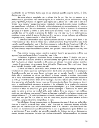 zozobrando, no hay tormenta furiosa que no sea amansada cuando Jesús la increpa. Y Él no
duerme, que vela.
Son unas palabras apropiadas para el día de hoy. Lo que Dios hará de nosotros no lo
podemos decir, pero de una cosa estamos seguros, Él es un Dios de juicios, infinitamente sabio y
justo, y por tanto, benditos son aquellos que esperan en El. (Isaías 30:18.) Él hará su obra a su
tiempo y a su manera, y aunque nos veamos empujados otra vez al desierto, cuando pensábamos
que ya estábamos en la frontera de Canaán, sufrimos justamente por nuestra falta de fe y nuestras
murmuraciones, pero Dios obra sabiamente, y veremos que es fiel a su promesa; el momento en
que juzga a su pueblo y cambia el curso de las cosas es cuando ve que la fuerza de ellos está
agotada. Esto se vio antaño en el monte del Señor, y se verá otra vez. Y por tanto hemos de
continuar en una actitud de espera. Resiste con fe y paciencia porque es bueno que el hombre
tenga esperanza y espere tranquilo la salvación del Señor.
El texto nos habla también de un esperar constante en él en el sentido de un deber. Y así
comprendemos el «día» de modo literal; David tenía la costumbre de esperar en Dios todo el día.
«Murlb» significa cada día y todo el día; lo mismo ocurre en la orden de Proverbios 23:17: «No
tenga tu corazón envidia de los pecadores, sino permanece en el temor de Jehová todo el día.»
No basta con que empecemos cada día con Dios, sino que en Él hemos de esperar cada día y todo
el día.
Para empezar con esto vamos a mostrar en primer lugar lo que es esperar en Dios, y en
segundo lugar que hemos de hacerlo cada día y todo el día.
En cuanto a lo primero, inquiramos lo que es esperar en Dios. Ya habéis oído que es
nuestro deber por la mañana hablarle en oración solemne. Pero ¿basta con esto para el resto del
día? No, hemos de seguir esperando en Él, como con alguien con quien tenemos estrechos
vínculos de parentescos y tenemos una fuerte obligación. El esperar en Dios es vivir una vida de
deseo hacia Él, de deleite en Él, y devoción a Él.
Es vivir una vida de deseo hacia Dios; esperar en Él, como el mendigo espera en su
benefactor con intenso deseo de recibir provisiones de él; como un paralítico en el estanque de
Bestesda esperaba que las aguas fueran removidas para ser curado. Cuando el profeta hubo
dicho: «Én el camino de tus juicios, ¡oh, Jehová!, te hemos esperado; tu nombre y tu memoria
son el deseo de nuestra alma.» Sigue a continuación explicando: «Con mi alma te he deseado en
la noche, y con todo el aliento de mi pecho madrugo a buscarte.» (Isaías 26:8, 9.) Nuestro deseo
tiene que ser no sólo hacia las buenas cosas que Dios nos da, sino hacia Dios mismo, su favor y
amor, la manifestación de su nombre a nosotros, y las influencias de su gracia sobre nosotros.
Entonces esperamos/ en Dios, cuando nuestras almas suspiran por Él, y su favor, cuando estamos
sedientos de Dios, del Dios vivo; ¡oh, quién pudiera contemplar la hermosura del Señor! ¡Oh,
quién me diera a probar su bondad! ¡Oh, quién pudiera llevar su imagen y ser moldeado
conforme a su voluntad enteramente! Porque no hay nada en el cielo o en la tierra que desee en
comparación con Él. ¡Oh, quién pudiera conocerle más, amarle más, ser llevado cerca de Él y ser
hecho más apto para Él! Así, sobre las alas del santo deseo, nuestras almas deberían elevarse
hacia Dios, siempre más arriba, siempre hacia el cielo.
No sólo hemos de orar solemnemente por la mañana, sino que el deseo que es la vida y
alma de la oración, como el fuego sobre el altar, tiene que ser mantenido siempre ardiendo,
presto para los sacrificios que han de ser ofrecidos sobre él. La tendencia e inclinación del alma
en todos sus movimientos es hacia Dios el servirle en todo lo que hacemos y gozar de Él en todo
lo que tenemos. Y esto se refiere de un modo especial a las órdenes que se nos dan para que
oremos siempre, que oremos sin cesar, que continuemos orando. Incluso cuando no nos estamos
20
 