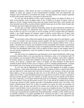 dirigiendo realmente a Dios hemos de tener la inclinación acostumbrada hacia Él, como un
hombre en salud, que aunque no esté constantemente comiendo, tiene una disposición, sin
embargo, hacia la nutrición y los deleites del cuerpo. Así que debemos estar siempre esperando
en Dios como nuestro sumo bien, y movernos en dirección a Él.
Es vivir una vida de deleite en Dios, como el amante espera a la amada. El deseo es el
amor en movimiento, como un pájaro sobre el ala; el deleite es el amor en reposo, como un
pájaro en el nido. Aunque nuestro deseo tiene que seguir siendo hacia Dios, como tenemos que
estar deseando más de Dios, nuestros deleites también tienen que ser en Dios, hasta el punto que
no tenemos que tener ningún otro deseo sino a Dios.
Al creer que es un Dios suficiente totalmente, hemos de estar enteramente satisfechos en
Él; nos basta con tenerle a Él. ¿Queremos amar a Dios? Es un placer para nosotros pensar que
haya un Dios así; que Él es tal como se nos ha revelado, que Él es nuestro Dios por habernos
creado y que puede disponer de nosotros según le plazca, nuestro Dios por el pacto, para
disponer de nosotros según nuestro bien; esto es esperar en nuestro Dios, esperar en Él con
placer.
De una forma u otra el alma tiene aquello de que se precia, algo en lo cual reposa; y ¿qué
es? ¿Dios o el mundo? ¿En qué ponemos nuestro orgullo? ¿De qué nos jactamos? Es lo natural
en las personas del mundo que se jacten de la multitud de sus riquezas (Salmo 49:6), y de su
poder, y del poder de sus manos, que consideran les han conseguido estas riquezas. Las personas
piadosas, por su parte, se caracterizan en que se enorgullecen de Dios todo el día. (Salmo 44:8.)
«En Dios nos gloriábamos todo el día.» Esto es esperar en Dios; tener la vista siempre sobre Él
con una secreta complacencia, como los hombres la tienen en aquello que es su gloria, en que
pueden gloriarse.
¿En qué es que nos complacemos, que abrazamos con la mayor satisfacción, sobre lo que
reclinamos nuestra cabeza y de cuya posesión nos felicitamos, como si lo tuviéramos todo? El
rico mundano, con sus graneros llenos de trigo dijo a su alma: Huélgate, come, bebe y alégrate.
El hombre piadoso no puede decir palabras así hasta que tiene su corazón lleno de Dios, de
Cristo y de su gracia; y entonces dice: vuelve a tu reposo, oh, alma, descansa. El alma que ha
recibido la gracia reposa en Dios, que es su hogar, y en Él se complace perpetuamente, y aunque
hay muchas cosas en el mundo que la desazonan, halla bastante en el Señor para compensarlo.
Es vivir una vida de dependencia en Dios, como el niño depende de su padre, en quien
tiene confianza, y sobre quien echa todos sus cuidados. El esperar en Dios es esperar todo el bien
que nos llega de Él, como quien obra todo bien en nosotros y por nosotros, el que nos da toda
buena dádiva y el que nos protege de todo mal. Así lo dice David en el Salmo 62:5. Mi alma
espera sólo en Dios, y sigue haciéndolo porque mis expectativas son de Él; no miro a otro para el
bien que necesito porque sé que las criaturas, lo creado, son para mí sólo aquello que Él quiere
que sean y nada más, y es Él quien controla todo juicio de los hombres. ¿Levantaremos nuestros
ojos a los montes? ¿Viene de allí nuestro socorro? ¿No va más allá de las cumbres de las colinas
el rocío que suaviza el valle? ¿Iremos más allá, y levantaremos nuestros ojos a los cielos, a las
nubes? ¿Pueden darnos lluvia? No, si Dios no escucha a los cielos, los cielos no escuchan a la
tierra; hemos, pues, de mirar más allá de los montes, más arriba de los cielos, porque nuestro
socorro viene del Señor. Esto lo reconoció un rey que era un modelo de reyes. Si el Señor no te
ayuda, ¿cómo podré ayudarte desde el granero o desde el lagar? Y nuestras expectativas de Dios
en tanto que son guiadas por la palabra que Él ha pronunciado y basadas en ella, tendrían que ser
en humilde confianza y con plena seguridad de fe. Tenemos que saber y estar seguros de que
ninguna palabra de Dios quedará colgando, que las expectativas de los pobres no perecerán. Las
21
 
