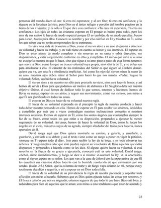 personas del mundo dicen al oro: tú eres mi esperanza; y al oro fino: tú eres mi confianza; y la
riqueza es la fortaleza del rico, pero Dios es el único refugio y porción del hombre piadoso en la
tierra de los vivientes; y es sólo a Él que dice con confianza: «Tú eres mi esperanza, Tú eres mi
confianza.» Los ojos de todas las criaturas esperan en Él porque es bueno para todos, pero los
ojos de sus santos lo hacen de modo especial porque Él es también, de un modo peculiar, bueno
para Israel, bueno para ellos. Conocen su nombre y por ello confían en Él y triunfan en Él, como
los que saben que no serán avergonzados de su esperanza.
Es vivir una vida de devoción a Dios, como el siervo sirve a su amo dispuesto a observar
su voluntad y hacer su trabajo, y en todo tiene en cuenta su honor y sus intereses. El esperar en
Dios es estar atento de modo completo y sin reservas en su santa y sabia dirección, sus
disposiciones, y estar alegremente conforme en ellas y cumplirlas. El siervo que sirve a su amo
no escoge la manera en que lo hace, sino que sigue a su amo paso a paso; de esta forma tenemos
que servir a Dios, como los que no tienen voluntad suya propia, sino sólo la de Él, y se esfuerzan
para amoldarse a ella. El carácter de los redimidos del Señor es que siguen al Cordero donde-
quiera que va, con una fe y obediencia implícitas. Así como los ojos del siervo miran la mano de
su amo, nuestros ojos deben mirar al Señor para hacer lo que nos manda. «Padre, hágase tu
voluntad; Señor, sea hecha tu voluntad.»
El siervo sirve a su maestro no sólo para prestarle servicio, sino para hacerle honor; y así
hemos de servir a Dios para que podamos ser motivo de alabanza a Él. Su gloria debe ser nuestro
objetivo último, al cual hemos de dedicar todo lo que somos, tenemos y hacemos; hemos de
llevar su marca, esperar en sus atrios, y seguir sus movimientos, como sus siervos, con miras a
que Él sea glorificado en todas las cosas.
El esperar en Dios es hacer de su voluntad nuestra regla.
El hacer de su voluntad expresada en el precepto la regla de nuestra conducta y hacer
todo deber nuestro pensando en ella. Hemos de esperar en Él para recibir sus órdenes, decididos
a cumplirlas por más que a veces contradigan nuestras inclinaciones corruptas o nuestros
intereses seculares. Hemos de esperar en Él, como los santos ángeles que contemplan siempre la
faz de su Padre, como todos los que están a su disposición, preparados a ejecutar la menor
sugerencia de su voluntad. Así pues, hemos de hacer la voluntad de Dios, como la hacen los
ángeles en el cielo, ministros suyos de su agrado, siempre alrededor del trono para hacerla, nunca
apartados de él.
David ruega aquí que Dios quiera mostrarle su camino, y guiarle, y enseñarle, y
guardarle, y enviarle a su deber; y así el texto viene como un ruego a poner en vigor la petición,
«porque en Ti espero todo el día», listo para recibir la ley de tu boca, y en todo observar tus
órdenes. Y luego implica esto; que sólo pueden esperar ser enseñados de Dios aquellos que están
dispuestos y preparados a hacerla como se les dice. Si alguno quiere hacer su voluntad, si está
resuelto en la fuerza de su gracia a ejecutarla, conocerá cuál es esta voluntad. David ruega:
«Señor, dame entendimiento», y luego se dice a sí mismo: «Guardaré tu ley, sí, la observaré»
como el siervo espera en su señor. Los que van a la casa de Jehová con la expectativa de que Él
les enseñará sus caminos deben hacerlo con la humilde resolución de que caminarán por sus
sendas. (Isaías 2:3.) Señor, que la columna de nube y de fuego vaya delante de mí, porque estoy
totalmente decidido a seguirla, y así a esperar en mi Dios todo el día.
El hacer de la voluntad de su providencia la regla de nuestra paciencia y soportar toda
aflicción con miras a hacerla. Sabemos que es Dios quien ejecuta todas las cosas por nosotros, y
Él lleva a cabo lo que nos es asignado; estamos seguros de que todo lo que hace Dios está bien, y
redundará para bien de aquellos que le aman; con miras a esto tendríamos que estar de acuerdo y
22
 