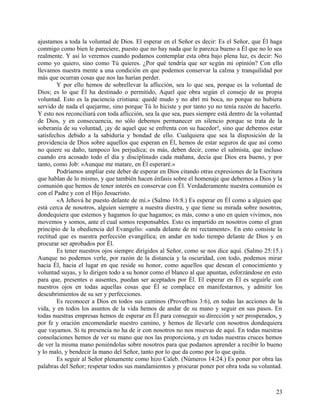 ajustamos a toda la voluntad de Dios. El esperar en el Señor es decir: Es el Señor, que Él haga
conmigo como bien le pareciere, puesto que no hay nada que le parezca bueno a Él que no lo sea
realmente. Y así lo veremos cuando podamos contemplar esta obra bajo plena luz, es decir: No
como yo quiero, sino como Tú quieres. ¿Por qué tendría que ser según mi opinión? Con ello
llevamos nuestra mente a una condición en que podemos conservar la calma y tranquilidad por
más que ocurran cosas que nos las harían perder.
Y por ello hemos de sobrellevar la aflicción, sea lo que sea, porque es la voluntad de
Dios; es lo que Él ha destinado o permitido, Aquel que obra según el consejo de su propia
voluntad. Esto es la paciencia cristiana: quedé mudo y no abrí mi boca, no porque no hubiera
servido de nada el quejarme, sino porque Tú lo hiciste y por tanto yo no tenía razón de hacerlo.
Y esto nos reconciliará con toda aflicción, sea la que sea, pues siempre está dentro de la voluntad
de Dios, y en consecuencia, no sólo debemos permanecer en silencio porque se trata de la
soberanía de su voluntad, ¡ay de aquel que se enfrenta con su hacedor!, sino que debemos estar
satisfechos debido a la sabiduría y bondad de ello. Cualquiera que sea la disposición de la
providencia de Dios sobre aquellos que esperan en Él, hemos de estar seguros de que así como
no quiere su daño, tampoco los perjudica; es más, deben decir, como el salmista, que incluso
cuando era acosado todo el día y disciplinado cada mañana, decía que Dios era bueno, y por
tanto, como Job: «Aunque me matare, en Él esperaré.»
Podríamos ampliar este deber de esperar en Dios citando otras expresiones de la Escritura
que hablan de lo mismo, y que también hacen énfasis sobre el homenaje que debemos a Dios y la
comunión que hemos de tener interés en conservar con Él. Verdaderamente nuestra comunión es
con el Padre y con el Hijo Jesucristo.
«A Jehová he puesto delante de mí.» (Salmo 16:8.) Es esperar en Él como a alguien que
está cerca de nosotros, alguien siempre a nuestra diestra, y que tiene su mirada sobre nosotros,
dondequiera que estemos y hagamos lo que hagamos; es más, como a uno en quien vivimos, nos
movemos y somos, ante el cual somos responsables. Esto es impartido en nosotros como el gran
principio de la obediencia del Evangelio: «anda delante de mí rectamente». En esto consiste la
rectitud que es nuestra perfección evangélica; en andar en todo tiempo delante de Dios y en
procurar ser aprobados por Él.
Es tener nuestros ojos siempre dirigidos al Señor, como se nos dice aquí. (Salmo 25:15.)
Aunque no podemos verle, por razón de la distancia y la oscuridad, con todo, podemos mirar
hacia Él, hacia el lugar en que reside su honor, como aquellos que desean el conocimiento y
voluntad suyas, y lo dirigen todo a su honor como el blanco al que apuntan, esforzándose en esto
para que, presentes o ausentes, puedan ser aceptados por Él. El esperar en Él es seguirle con
nuestros ojos en todas aquellas cosas que Él se complace en manifestarnos, y admitir los
descubrimientos de su ser y perfecciones.
Es reconocer a Dios en todos sus caminos (Proverbios 3:6), en todas las acciones de la
vida, y en todos los asuntos de la vida hemos de andar de su mano y seguir en sus pasos. En
todas nuestras empresas hemos de esperar en Él para conseguir su dirección y ser prosperados, y
por fe y oración encomendarle nuestro camino, y hemos de llevarle con nosotros dondequiera
que vayamos. Si tu presencia no ha de ir con nosotros no nos muevas de aquí. En todas nuestras
consolaciones hemos de ver su mano que nos las proporciona, y en todas nuestras cruces hemos
de ver la misma mano poniéndolas sobre nosotros para que podamos aprender a recibir lo bueno
y lo malo, y bendecir la mano del Señor, tanto por lo que da como por lo que quita.
Es seguir al Señor plenamente como hizo Caleb. (Números 14:24.) Es poner por obra las
palabras del Señor; respetar todos sus mandamientos y procurar poner por obra toda su voluntad.
23
 