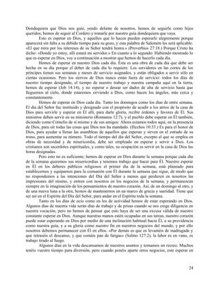 Dondequiera que Dios nos guíe, yendo delante de nosotros, hemos de seguirle como hijos
queridos; hemos de seguir al Cordero y tomarle por nuestro guía dondequiera que vaya.
Esto es esperar en Dios, y aquellos que lo hacen pueden esperarle alegremente porque
aparecerá sin falta a su debido tiempo para su gozo, y esta palabra de Salomón les será aplicable:
«El que mira por los intereses de su Señor tendrá honra.» (Proverbios 27:18.) Porque Cristo ha
dicho: «Donde yo estoy, allí estará mi servidor.» En cuanto a lo segundo: Habiendo mostrado lo
que es esperar en Dios, voy a continuación a mostrar que hemos de hacerlo cada día.
Hemos de esperar en nuestro Dios cada día. Ésta es una obra de cada día que debe ser
hecha en su día porque el deber de cada día lo requiere. Los servidores en las cortes de los
príncipes tienen sus semanas y meses de servicio asignados, y están obligados a servir sólo en
ciertas ocasiones. Pero los siervos de Dios nunca están fuera de servicio: todos los días de
nuestro tiempo designado, el tiempo de nuestro trabajo y nuestra campaña aquí en la tierra,
hemos de esperar (Job 14:14), y no esperar o desear ser dados de alta de servicio hasta que
lleguemos al cielo, donde estaremos sirviendo a Dios, como hacen los ángeles, más cerca y
constantemente.
Hemos de esperar en Dios cada día. Tanto los domingos como los días de entre semana.
El día del Señor fue instituido y designado con el propósito de acudir a los atrios de la casa de
Dios para servirle y esperar en Él allí, para darle gloria, recibir órdenes y favores de Él. Sus
ministros deben servir en su ministerio (Romanos 12:7), y el pueblo debe esperar en Él también,
diciendo como Cornelio de sí mismo y de sus amigos: Ahora estamos todos aquí, en la presencia
de Dios, para oír todas las cosas que Dios nos ha mandado. (Hechos 10:33.) Es para el honor de
Dios, para ayudar a llenar las asambleas de aquellos que esperan y sirven en el estrado de su
trono, para aumentar su número. Todo el tiempo del día del Señor, excepto el que se emplea en
obras de necesidad y de misericordia, debe ser empleado en esperar y servir a Dios. Los
cristianos son sacerdotes espirituales, y como tales, su ocupación es servir en la casa de Dios las
horas designadas.
Pero esto no es suficiente; hemos de esperar en Dios durante la semana porque cada día
de la semana queremos sus misericordias y tenemos trabajo que hacer para Él. Nuestro esperar
en Él en los deberes públicos religiosos el primer día de la semana, está planeado para
establecernos y equiparnos para la comunión con Él durante la semana que sigue, de modo que
no respondemos a las intenciones del Día del Señor a menos que perduren en nosotros las
impresiones del mismo, y entren con nosotros en los negocios de la semana, y permanezcan
siempre en la imaginación de los pensamientos de nuestro corazón. Así, de un domingo al otro, y
de una nueva luna a la otra, hemos de mantenernos en un marco de gracia y santidad. Tiene que
ser así en el Espíritu del Día del Señor, para andar en el Espíritu toda la semana.
Tanto en los días de ocio como en los de actividad hemos de estar esperando en Dios.
Algunos días de nuestra vida serán días de trabajo y de prisas cuando se nos exige diligencia en
nuestra vocación, pero no hemos de pensar que esto haya de ser una excusa válida de nuestro
constante esperar en Dios. Aunque nuestras manos estén ocupadas en sus tareas, nuestro corazón
puede estar esperando en Dios por medio de una inclinación habitual hacia Él, a su providencia
como nuestra guía, y a su gloria como nuestro fin en nuestros negocios del mundo, y por ello
nosotros debemos permanecer con Él en ellos. «Por demás es que os levantéis de madrugada y
que retraséis el descanso, y que comáis pan de fatigas» (Salmo 127:2), la labor es en vano, es
trabajo tirado al fuego.
Algunos días en la vida descansamos de nuestros asuntos y tomamos un recreo. Muchos
tenéis vuestro tiempo para diversión, pero cuando ponéis aparte otros negocios, este esperar en
24
 