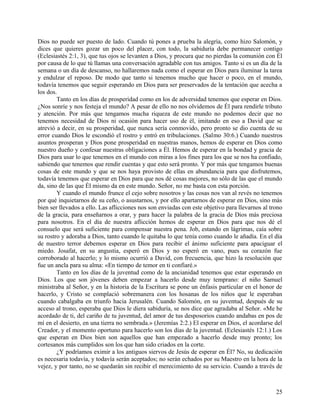 Dios no puede ser puesto de lado. Cuando tú pones a prueba la alegría, como hizo Salomón, y
dices que quieres gozar un poco del placer, con todo, la sabiduría debe permanecer contigo
(Eclesiastés 2:1, 3), que tus ojos se levanten a Dios, y procura que no pierdas la comunión con Él
por causa de lo que tú llamas una conversación agradable con tus amigos. Tanto si es un día de la
semana o un día de descanso, no hallaremos nada como el esperar en Dios para iluminar la tarea
y endulzar el reposo. De modo que tanto si tenemos mucho que hacer o poco, en el mundo,
todavía tenemos que seguir esperando en Dios para ser preservados de la tentación que acecha a
los dos.
Tanto en los días de prosperidad como en los de adversidad tenemos que esperar en Dios.
¿Nos sonríe y nos festeja el mundo? A pesar de ello no nos olvidemos de Él para rendirle tributo
y atención. Por más que tengamos mucha riqueza de este mundo no podemos decir que no
tenemos necesidad de Dios ni ocasión para hacer uso de él, imitando en eso a David que se
atrevió a decir, en su prosperidad, que nunca sería conmovido, pero pronto se dio cuenta de su
error cuando Dios le escondió el rostro y entró en tribulaciones. (Salmo 30:6.) Cuando nuestros
asuntos prosperan y Dios pone prosperidad en nuestras manos, hemos de esperar en Dios como
nuestro dueño y confesar nuestras obligaciones a Él. Hemos de esperar en la bondad y gracia de
Dios para usar lo que tenemos en el mundo con miras a los fines para los que se nos ha confiado,
sabiendo que tenemos que rendir cuentas y que esto será pronto. Y por más que tengamos buenas
cosas de este mundo y que se nos haya provisto de ellas en abundancia para que disfrutemos,
todavía tenemos que esperar en Dios para que nos dé cosas mejores, no sólo de las que el mundo
da, sino de las que Él mismo da en este mundo. Señor, no me basta con esta porción.
Y cuando el mundo frunce el cejo sobre nosotros y las cosas nos van al revés no tenemos
por qué inquietarnos de su ceño, o asustarnos, y por ello apartarnos de esperar en Dios, sino más
bien ser llevados a ello. Las aflicciones nos son enviadas con este objetivo para llevarnos al trono
de la gracia, para enseñarnos a orar, y para hacer la palabra de la gracia de Dios más preciosa
para nosotros. En el día de nuestra aflicción hemos de esperar en Dios para que nos dé el
consuelo que será suficiente para compensar nuestra pena. Job, estando en lágrimas, caía sobre
su rostro y adoraba a Dios, tanto cuando le quitaba lo que tenía como cuando le añadía. En el día
de nuestro terror debemos esperar en Dios para recibir el ánimo suficiente para apaciguar el
miedo. Josafat, en su angustia, esperó en Dios y no esperó en vano, pues su corazón fue
corroborado al hacerlo; y lo mismo ocurrió a David, con frecuencia, que hizo la resolución que
fue un ancla para su alma: «En tiempo de temor en ti confiaré.»
Tanto en los días de la juventud como de la ancianidad tenemos que estar esperando en
Dios. Los que son jóvenes deben empezar a hacerlo desde muy temprano: el niño Samuel
ministraba al Señor, y en la historia de la Escritura se pone un énfasis particular en el honor de
hacerlo, y Cristo se complació sobremanera con los hosanas de los niños que le esperaban
cuando cabalgaba en triunfo hacia Jerusalén. Cuando Salomón, en su juventud, después de su
acceso al trono, esperaba que Dios le diera sabiduría, se nos dice que agradaba al Señor. «Me he
acordado de ti, del cariño de tu juventud, del amor de tus desposorios cuando andabas en pos de
mí en el desierto, en una tierra no sembrada.» (Jeremías 2:2.) El esperar en Dios, el acordarse del
Creador, y el momento oportuno para hacerlo son los días de la juventud. (Eclesiastés 12:1.) Los
que esperan en Dios bien son aquellos que han empezado a hacerlo desde muy pronto; los
cortesanos más cumplidos son los que han sido criados en la corte.
¿Y podríamos eximir a los antiguos siervos de Jesús de esperar en Él? No, su dedicación
es necesaria todavía, y todavía serán aceptados; no serán echados por su Maestro en la hora de la
vejez, y por tanto, no se quedarán sin recibir el merecimiento de su servicio. Cuando a través de
25
 