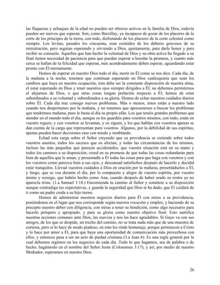 las flaquezas y achaques de la edad no pueden ser obreros activos en la familia de Dios, todavía
pueden ser siervos que esperan. Son, como Barzillay, ya incapaces de gozar de los placeres de la
corte de los príncipes de la tierra, con todo, disfrutando de los placeres de la corte celestial como
siempre. Los levitas, pasados los cincuenta, eran eximidos de los deberes gravosos de su
ministración, pero seguían esperando y sirviendo a Dios, quietamente, para darle honor y para
recibir su consuelo. Aquellos que han hecho la voluntad de Dios y su obra activa ha llegado a su
final tienen necesidad de paciencia para que puedan esperar a heredar la promesa, y cuanto más
cerca se hallan de la felicidad que esperan, más acendradamente deben esperar, aguardando estar
pronto con Él eternamente.
Hemos de esperar en nuestro Dios todo el día, morir en Él como se nos dice. Cada día, de
la mañana a la noche, tenemos que continuar esperando en Dios cualesquiera que sean los
cambios que haya en nuestra ocupación; ésta debe ser la constante disposición de nuestra alma,
el estar esperando en Dios y tener nuestros ojos siempre dirigidos a Él; no debemos permitirnos
el alejarnos de Dios, o que otras cosas tengan prelación respecto a Él; hemos de estar
subordinados a su voluntad y subordinados a su gloria. Hemos de echar nuestros cuidados diarios
sobre Él. Cada día trae consigo nuevos problemas. Más o menos, éstos están a nuestro lado
cuando nos despertamos por la mañana, y no tenemos que apresurarnos a buscar los problemas
que tendremos mañana, pues le basta al día su propio afán. Los que tenéis grandes problemas que
atender en el mundo todo el día, aunque os los guardéis para vosotros mismos, con todo, están en
vuestro regazo, y con vosotros se levantan, y os siguen, y los que hablan con vosotros apenas se
dan cuenta de la carga que representan para vosotros. Algunos, por la debilidad de sus espíritus,
apenas pueden hacer decisiones sino con miedo y temblando.
Echad esta carga sobre el Señor creyendo que su providencia se extiende sobre todos
vuestros asuntos, todos los sucesos que os afectan, y todas las circunstancias de los mismos,
incluso las más pequeñas que parecen accidentales; que vuestra situación está en su mano y
todos los caminos a su disposición; creed en su promesa de que todas las cosas redundarán para
bien de aquellos que le aman, y presentadle a Él todas las cosas para que haga con vosotros y con
los vuestros como parezca bien a sus ojos, y descansad satisfechos después de hacerlo y decidid
estar tranquilos. Llevad vuestros cuidados a Dios en oración por la mañana, presentádselos a Él,
y luego, que se vea durante el día, por lo compuesto y alegre de vuestro espíritu, por vuestro
ánimo y sosiego, que habéis hecho como Ana, cuando después de haber orado su rostro ya no
aparecía triste. (1.a Samuel 1:18.) Encomienda tu camino al Señor y sométete a su disposición
aunque contradiga tus expectativas, y guarda la seguridad que Dios te ha dado, que El cuidará de
ti como un padre cuida a su hijo tierno.
Hemos de administrar nuestros negocios diarios para Él con miras a su providencia,
poniéndonos en el lugar que nos corresponde según nuestra vocación y empleo, y haciendo de su
precepto nuestro deber con diligencia, con miras a tener su bendición, como algo necesario para
hacerlo próspero y apropiado, y para su gloria como nuestro objetivo final. Esto santifica
nuestras acciones comunes ante Dios, las suaviza y nos las hace agradables. Si Gayo va con sus
amigos, de los que se despide, un trecho del camino, no se trata nada más que de una muestra de
cortesía, pero si lo hace de modo piadoso, en esto les rinde homenaje, porque pertenecen a Cristo
y lo hace por amor a Él, para que haya una oportunidad de comunicación más provechosa con
ellos, y entonces pasa a ser un acto de piedad cristiana (3.a Juan 6). Es una regla general por la
cual debemos regirnos en los negocios de cada día. Todo lo que hagamos, sea de palabra o de
hecho, hagámoslo en el nombre del Señor Jesús (Colosenses 3:17), y así, por medio de nuestro
Mediador, esperamos en nuestro Dios.
26
 