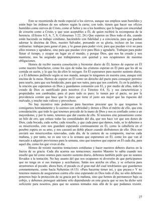 Esto se recomienda de modo especial a los siervos, aunque sus empleos sean humildes y
estén bajo las órdenes de sus señores según la carne; con todo, tienen que hacer sus oficios
humildes como siervos de Cristo, como al Señor y no a los hombres; que lo hagan con sinceridad
de corazón como a Cristo, y que sean aceptables a Él, de quien recibirá la recompensa de la
herencia. (Efesios 6:5, 6, 7, 8; Colosenses 3:22, 24.) Que esperen en Dios todo el día, cuando
están haciendo su trabajo cotidiano, haciéndolo con fidelidad y a conciencia, para que puedan
adornar la doctrina de Dios, nuestro Salvador, pensando en su gloria, incluso en las cosas
ordinarias: trabajan para ganar el pan, y lo ganan para poder vivir, para que puedan vivir no para
ellos mismos y agradarse, sino para que puedan vivir para Dios y agradarle. Trabajan para poder
llenar el tiempo, y ocupar un lugar en el mundo, y porque Dios, que nos ha creado y nos
mantiene, nos ha asignado que trabajáramos con quietud y nos ocupáramos de nuestras
obligaciones.
Hemos de recibir nuestra consolación y bienestar diario de Él; hemos de esperar en Él
como nuestro benefactor, como los ojos de todas las criaturas esperan en Él para que les dé su
comida en sazón, y lo que les da ellos lo recogen. En Él esperamos para nuestro sustento diario,
y a Él debemos pedírselo según se nos manda, aunque lo tengamos en nuestra casa, aunque esté
encima de la mesa. Hemos de esperar en Él como un derecho del pacto para conseguir permiso
para usarlo, para que sea bendecido, para que nos nutra, para que nos conforte. Es en la palabra y
la oración que esperamos en Dios y guardamos comunión con El, y por medio de ellas, todo lo
creado de Dios es santificado para nosotros (1.a Timoteo 4:4, 5), y sus características y
propiedades son cambiadas; para el puro todo es puro; lo tienen por el pacto, no por la
providencia común que hace que lo poco que tiene el justo sea mejor que las riquezas del
malvado, y mucho más valioso y provechoso.
No hay incentivo más poderoso para hacernos procurar que lo que tengamos lo
consigamos honradamente y lo usemos con sobriedad y demos a Dios el mérito de ello, que esta
consideración; que todo lo que tenemos procede de la mano de Dios y nos es confiado como a un
mayordomo, y por lo tanto, tenemos que dar cuenta de ello. Si tenemos este pensamiento como
un hilo de oro, que enlaza todas las comodidades del día, que nos hace ver que son dones de
Dios, cada bocado, cada sorbo, cada resuello, y que cada paso que damos, todo, se lo debemos a
su misericordia, esto nos guardará esperando continuamente en Él, como la caballería en el
pesebre espera en su amo, y nos causará un doble placer cuando disfrutemos de ello. Dios nos
enviará sus misericordias renovadas, cada día, de la cantera de su compasión, nuevas cada
mañana, y por tanto, no es una vez a la semana que esperamos en Él, como los que van al
mercado a adquirir provisiones para la semana, sino que tenemos que esperar en Él cada día, para
aquel día, como los que viven al día.
Hemos de resistir nuestras tentaciones cotidianas y hacer nuestros deberes diarios en la
fuerza de su gracia. Cada día acarrea sus tentaciones; nuestro Maestro lo sabía cuando nos
enseñó que tal como oramos para nuestro sustento diario, debemos también pedir que no seamos
llevados a la tentación. No hay asunto del que nos ocupamos ni diversión de que participamos
que no tenga en sí sus trampas y acechanzas; Satán nos acecha en ellas, y se esfuerza para
arrastrarnos al pecado; ahora bien, el pecado es el gran mal del cual tendríamos que guardarnos
constantemente, como hacía Nehemías (6:13). «Para hacerme temer así, y que pecase.» Y no
tenemos manera de asegurarnos contra ello sino esperando en Dios todo el día; no sólo debemos
ponernos bajo la protección de su gracia por la mañana, sino que hemos de permanecer bajo su
cobijo, y debemos proseguir adelante sólo dependiendo en esta gracia que se nos ha dicho será
suficiente para nosotros, para que no seamos tentados más allá de lo que podamos resistir.
27
 