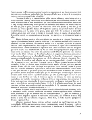 Nuestro esperar en Dios nos proporciona los mejores argumentos de que hacer uso para resistir
las tentaciones con fuerza, según el día. Sed fuertes en el Señor y en la fuerza de su potencia, y
entonces esperaremos en el Señor todo el día.
Tenemos el deber y la oportunidad de hablar buenas palabras y hacer buenas obras, y
hemos de darnos cuenta y confesar que no nos bastamos por nosotros mismos para hacer nada
bueno, ni aun de tener un buen pensamiento; por tanto, debemos esperar en el Señor para recibir
la luz y el fuego, la sabiduría y el celo que nos son necesarios para cumplir con nuestro deber del
día para que, por su gracia, podamos ser fortificados contra toda palabra y obra mala, y ser
provistos de obras y palabras buenas. De la plenitud que hay en Jesucristo hemos de sacar
constantemente, por fe, gracia sobre gracia, gracia para todos los ejercicios y actividades
piadosas, gracia para tener ayuda en tiempo de necesidad. Hemos de esperar esta gracia, hemos
de seguirla, cumplir con las operaciones de la misma y ser receptivos a la misma como la cera al
sello.
Hemos de llevar nuestras aflicciones diarias con sumisión a su voluntad. Tenemos que
esperar tribulaciones en la carne, una cosa u otra que va a ocurrir que nos duela, algo en nuestras
relaciones, sucesos referentes a la familia o amigos, o a la vocación, todos ello a causa de
aflicción. Quizá tengamos cada día dolor corporal o enfermedad, o alguna cruz o contrariedad en
nuestros asuntos. En todo ello hemos de esperar en Dios. Cristo requiere de todos sus discípulos
que lleven su cruz cada día (Mateo 14:24). No nos hemos de cargar por nuestra propia decisión
cruces sobre las espaldas, pero hemos de aceptarlas cuando Dios las pone allí, y no tratar de
evadir nuestro deber. No basta con llevar la cruz, hemos de cargárnosla, hemos de acomodarnos
a ella y estar conformes con la voluntad de Dios en ella. No diciendo: esto es un mal y tengo que
soportarlo, no puedo evitarlo, sino esto es un mal y lo llevaré porque ésta es la voluntad de Dios.
Hemos de considerar cada aflicción que nos viene de nuestro Padre celestial, y, detrás de
ella, la mano correctora, y por tanto, hemos de esperar en Él para conocer la causa que la ha
motivado y la falta por la que somos disciplinados con aquella aflicción, para que podamos
aprender de esta aflicción y con ello llegar a ser partícipes de su santidad. Hemos de prestar
atención a todas las acciones de la providencia, tener la vista sobre nuestro Padre cuando frunce
el ceño, para descubrir lo que piensa y qué pauta de obediencia hemos de aprender por las cosas
que sufrimos. Hemos de esperar en Dios para que nos dé sostén para nuestras cargas. Hemos de
ponernos en los brazos eternos y quedarnos en ellos, que están extendidos para los hijos de Dios
cuando la vara de Dios los visita. Y hemos de esperar ser librados; no hemos de tratar de
escabullimos por métodos pecaminosos ni buscar alivio en otras criaturas, sino esperar en el
Señor hasta que tenga misericordia de nosotros, contentos con la carga hasta que Dios nos la
quita y nos alivia en su misericordia (Salmo 123:2). Si la aflicción dura hemos de seguir
esperando en Dios, aun cuando esconda su rostro (Isaías 8:17), esperando que sólo sea «un
arranque de ira que dure un momento» (Isaías 54:7, 8).
Hemos de esperar las noticias y sucesos de cada día con una resignación animosa y total a
la providencia divina. Mientras estamos en este mundo estamos esperando bienes y temiendo
males, no sabemos lo que nos traerá un día o una noche (Proverbios 27:1), pero nos traerá algo, y
nosotros somos propensos a pensar en vano sobre cosas futuras, que acontecen de modo muy
distinto a como nos las habíamos imaginado. Ahora bien, en todas nuestras perspectivas
debemos esperar en Dios.
¿Estamos esperando buenas noticias, un buen resultado de algo? Esperemos en Dios
como el dador del bien que esperamos y estemos preparados para tomarlo de su mano y recibirlo
con el afecto apropiado cuando viene a nosotros en el camino de la misericordia. Cuando
28
 