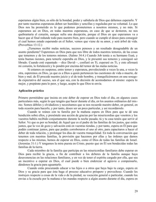 esperamos algún bien, es sólo de la bondad, poder y sabiduría de Dios que debemos esperarlo. Y
por tanto nuestras esperanzas deben ser humildes y sencillas y reguladas por su voluntad. Lo que
Dios nos ha prometido es lo que podemos prometernos a nosotros mismos, y no más. Si
esperamos así en Dios, en todas nuestras esperanzas, en caso de que se demoren, no nos
quebrantaría el corazón, aunque sufra una decepción, porque el Dios en que esperamos va a
hacer que al final redunde todo para nuestro bien, pero cuando se cumple el deseo para conseguir
el cual hemos estado esperando en el Señor, vemos que viene de su amor, y será árbol de vida.
(Proverbios 13:12.)
¿Tememos recibir malas noticias, sucesos penosos y un resultado desagradable de un
asunto pendiente? Esperemos en Dios para que nos libre de todos nuestros temores, de las cosas
que tememos y de los temores mismos. (Salmo 34:4.) Cuando Job temía a su hermano Esaú, y
tenía buenas razones, para temerle esperaba en Dios, y le presentó sus temores y consiguió ser
librado. Cuando esté espantado —dice David—, confiaré en Ti, esperaré en Ti, y esto afirmará
mi corazón, lo fortalecerá y lo pondrá por encima del temor de las malas noticias.
Si estamos en suspense, entre temor y esperanza, prevaleciendo a veces la una, a veces la
otra, esperemos en Dios, ya que es a Dios a quien pertenecen las cuestiones de vida o muerte, de
bien y mal; de Él procede nuestro juicio y el de todo hombre, y tranquilicémonos en una sosega-
da expectativa del suceso, sea el que sea, con la decisión de acomodarnos al mismo: espera lo
mejor, y prepárate para lo peor, y luego, acepta lo que Dios te envía.
Aplicación práctica
Primero permitidme que insista en este deber de esperar en Dios todo el día, en algunos casos
particulares más, según lo que tengáis que hacer durante el día, en los asuntos ordinarios del mis-
mo. Somos débiles y olvidadizos y necesitamos que se nos recuerde nuestro deber, en general, en
toda ocasión para hacerlo, y por tanto, deseo ser un poco particular, y así recordároslo.
Cuando te reúnes con tu familia por la mañana espera en Dios para que te dé una
bendición sobre ellos, y preséntale una acción de gracias por las misericordias que vosotros y los
vuestros habéis recibido conjuntamente durante la noche pasada; tú y tu casa tenéis que servir al
Señor. Ve que es por su bondad, de Aquel que es el padre de las familias de los justos, que estáis
juntos, que la voz de gozo y salvación está en vuestras tiendas, y por tanto, espera en Él para que
podáis continuar juntos, para que podáis corroboraros el uno al otro, para capacitaros a hacer el
deber de toda relación, y prolongar los días de vuestra tranquilidad. En toda la conversación que
tenemos con nuestras familias, la provisión que hacemos por ellas y las órdenes que damos
respecto a las mismas, hemos de esperar en Dios, como el Dios de todas las familias de Israel.
(Jeremías 31:1.) Y tengamos la mira puesta en Cristo, puesto que en Él son bendecidas todas las
familias de la tierra.
Cada miembro de la familia que participa en las misericordias familiares debe esperar en
Dios para recibir la gracia, a fin de contribuir a los deberes de la familia aunque haya
desavenencias en las relaciones familiares, y en vez de tener el espíritu cargado por ella, que sea
un incentivo a esperar en Dios, el cual puede o bien enderezar el agravio o compensarlo,
dándonos la gracia para aguantarlo.
Cuando estás procurando educar a tus hijos o a otros que haya bajo tu cargo, espera en
Dios y su gracia para que ésta haga el proceso educativo próspero y provechoso. Cuando les
instruyes respecto a cosas de la vida o de la piedad, su vocación general o particular, cuando los
envías a la escuela por la mañana o les mandas respecto a algún asunto durante el día, espera en
29
 