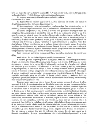 tarde y a mediodía oraré y clamaré» (Salmo 55:17). Y aun esto no basta, sino «siete veces al día
le alabaré» (Salmo 119:164). Pero de modo particular por la mañana.
Es prudente y es nuestro deber el empezar cada día con Dios.
Observemos en el texto:
La buena obra que tenemos que hacer en sí. Dios tiene que oír nuestra voz, hemos de
dirigirle nuestra oración a Él, hemos de esperar en Él.
El tiempo designado y observado para hacer esta buena obra. Este momento es hoy por la
mañana, y de nuevo la próxima mañana, esto es, cada mañana, cada vez que empieza el día.
En cuanto a lo primero, o sea, la obra, o la buena obra que se nos enseña por medio del
ejemplo de David, se resume en una palabra: orar. Un deber que ya nos dicta la luz y la ley de la
naturaleza, que nos habla de modo claro y alto: ¿No deben los hombres buscar a su Dios? Pero el
Evangelio de Cristo aun nos da instrucciones más claras y nos anima a hacerlo mejor que la
naturaleza; y es en su nombre que hemos de orar, y con su ayuda, y nos invita a presentarnos con
confianza ante el trono de la gracia, y entrar en el lugar santísimo por la sangre de Jesús. Esta
obra la hemos de hacer no solamente por la mañana, sino en todo momento; leemos de «predicar
la palabra fuera de tiempo», pero no leemos de «orar fuera de tiempo», porque nunca es fuera de
tiempo para orar; el trono de la gracia está siempre abierto y suplicantes humildes son recibidos
siempre con una bienvenida, y no pueden presentarse a deshora.
Pero veamos en qué forma expresa aquí David su piadosa resolución de cumplir este
deber.
Oirás mi voz. La voz de David puede ser oída de dos maneras. O bien:
Considera que será aceptado por Dios en su gracia. Oirás mi voz cuando por la mañana
dirigiré a ti mi oración; éste es el lenguaje de la fe, fundado en la promesa de Dios de que su oído
oirá siempre el clamor de su pueblo. David había orado (versículo 1): «Escucha, ¡oh!, Jehová,
mis palabras», y en el versículo 2: «Está atento a la voz de mi clamor»; y aquí hay una respuesta
de aquella petición, la convicción de que «Oirás». No tengo la menor duda de que la oirás; y
aunque de momento no tengo una garantía concedida de la cosa que pido, con todo, estoy seguro
de que mi oración será oída, aceptada y presentada, como ocurrió con la oración de Cornelio; es
guardada, catalogada, pero no olvidada. Si hemos mirado dentro y podemos decir por
experiencia que Dios ha preparado nuestro corazón, podemos mirar hacia arriba y hacia delante y
decir con confianza que Él nos oirá.
Podemos estar seguros de esto, y hemos de orar estando seguros de ello, en la plena
seguridad de la fe, de que dondequiera que Dios halla un corazón que ora, este corazón hallará
un Dios que escucha la oración, aunque sea en voz baja, o sea una voz débil; con todo, si procede
de un corazón recto, es una voz que Dios escucha, que escuchará con placer, ya que el hacerlo es
su deleite, y que le dará una respuesta; Él ha visto tus oraciones, ha visto tus lágrimas. Cuando,
por tanto, estamos orando, éste es el terreno en que nos basamos, éste es el principio sobre el
cual descansamos: nada de dudas, nada de vacilaciones, porque todo lo que pedimos a Dios
como Padre, en el nombre de Jesucristo, el Mediador, según la voluntad de Dios revelada en la
Escritura, nos será concedido, conforme a la petición, o, mejor aún, en su amor; ésta es la
promesa de Juan 16:23, y la verdad de esta afirmación está sellada por la experiencia concurrente
de los santos de todas las edades, desde los mismos principios en que los hombres empezaron a
invocar el nombre del Señor, porque el Dios de Jacob no ha dicho nunca a la simiente de Jacob
«buscadme», y los ha dejado buscar en vano, y no va a empezar ahora. Cuando nos acercamos a
Dios en oración, si estamos bien con Él, podemos estar seguros de esto, que a pesar de la
distancia entre el cielo y la tierra y nuestra falta de valor o indignidad total para que Él se ocupe
3
 