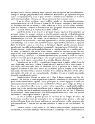 Dios para que les dé conocimiento y buena capacidad para sus negocios. De un modo especial,
su negocio principal, porque es Dios quien da sabiduría. Si son lentos, que esperen en Dios para
que El los saque adelante y les dé su gracia a tiempo, y mientras estás esperando con paciencia
en Él, esto te estimulará a esforzarte con ellos, y asimismo te hará paciente y manso.
Y que los niños y los jóvenes esperen en Dios, en todos sus esfuerzos diarios, para estar
equipados para el servicio de Dios en su generación. Tú deseas ser un consuelo para los tuyos,
ser bueno para algo en este mundo. Le pides a Dios que te dé un corazón sabio y entendido,
como hizo Salomón, y esperas en Él todo el día, para que puedas todavía crecer en sabiduría
como lo haces en estatura, y en favor de Dios y de los hombres.
Cuando te dedicas a tus negocios o profesión propios, espera en Dios para tener su
presencia contigo. Tus negocios requieren tu atención constante, cada día, y todo el día, pero tu
atención a Dios en tus actividades diarias ha de ser tan constante como la que das a tus deberes.
Considera la providencia de Dios en toda clase de ocurrencias. Si tienes una tienda, la abres por
la mañana con este pensamiento: Ahora estoy a punto de hacer mi deber y dependo de Dios para
que me bendiga en él. Cuando estás esperando clientes, espera en Dios para que te dé algo para
hacer por él en la vocación u oficio al que te ha llamado. Aquellos que tú consideras clientes
casuales, más bien deberías llamar clientes providenciales y considerar que el Señor te los trajo.
Cuando compres y vendas, ve la mirada de Dios que te está observando, por si eres honrado en
tus tratos y no perjudicas a los que los tienen contigo, y está alerta, esperando, porque Dios ins-
truye no sólo al que trabaja la tierra, sino al comerciante (Isaías 28:26). Espera la prudencia que
dirige el camino, y con la cual se le promete al hombre bueno que pondrá en orden sus asuntos;
espera su bendición, que es la que enriquece y no añade tristeza con ella, la ganancia moderada y
legal, que se puede esperar como resultado de la actividad diligente y honrada.
Cualquiera que sea tu oficio y ocupación en los negocios de la nación, ciudad, el mar, la
casa... hazlo todo con el temor de Dios, dependiendo en Él para hacerlo bien, prósperamente, y
con ello te fortificarás contra todas las tentaciones que se te presentan en el mundo de los
negocios; al esperar en Dios serás librado de los cuidados que van siempre con las muchas
actividades; elevará tu mente de las cosas pequeñas, de los sentidos y del tiempo; servirás a Dios
aun cuando estés activo en las cosas del mundo, y tendrás a Dios en tu corazón, aun cuando
tengas las manos llenas del mundo.
Cuando tomas un libro en las manos, sea el Libro de Dios o cualquier otro libro útil,
espera en Dios para que te mande su gracia que te permitirá hacer buen uso del mismo. Algunos
pasan mucho tiempo cada día leyendo, y deseo que ninguno de vosotros deje pasar el día sin leer
algunas porciones de la Escritura, sea solo o con la familia. Procura que el tiempo que dedicas a
leer no sea perdido; lo es si lees lo que es ocioso, vacío y vano, incluso si lees la palabra de Dios
misma y no prestas atención, para ponerla por obra, o procurar que te sea de algún beneficio.
Espera en Dios, que nos da ayuda para nuestro lema, para hacerla más útil para ti. El eunuco
etíope hizo eso, cuando estaba leyendo en el libro del profeta Isaías en su carro, y en realidad
Dios le envió a uno que podía entender lo que leía.
De vez en cuando es posible que leas las historias de los tiempos de antaño. Al
familiarizarte con ellas tienes que contemplar a Dios y esta providencia graciosa y sabia que
gobierna al mundo desde antes de que naciéramos, y preserva la iglesia en ella, y por tanto, aún
podemos confiar en Él para que haga que todo redunde en lo mejor, porque es el antiguo rey de
Israel.
Cuando te sientas a la mesa, espera en Dios. Mira su mano que dispone y prepara la mesa
delante de ti, a pesar de tus enemigos o en la sociedad de tus enemigos. Revisa con frecuencia la
30
 