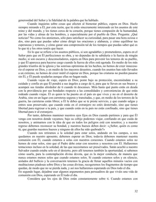 generosidad del Señor y la fidelidad de la palabra que ha hablado.
Cuando inquieras sobre cosas que afecten al bienestar público, espera en Dios. Hazlo
siempre mirando a Él, por esta razón, que tú estás sinceramente interesado en los asuntos de este
reino y del mundo, y los tienes cerca de tu corazón, porque tienes compasión de la humanidad,
por las vidas y almas de los hombres, y especialmente por el pueblo de Dios. Pregunta: ¿Qué
noticias? No como los atenienses, sólo para satisfacer su curiosidad, para pasar una hora ociosa o
dos, sino para que puedas saber cómo dirigir tus oraciones y alabanza, y cómo equilibrar tus
esperanzas y temores, y cómo ganar una comprensión tal de los tiempos que puedas saber qué es
lo que tú y los otros tenéis que hacer.
En lo que se refiere a los asuntos públicos, si son agradables y prometedores, espera en el
Señor para que en Él perfecciones su obra, y no dependas de tu sabiduría o la fuerza de ningún
medio; si son oscuros y desconsoladores, espera en Dios para prevenir los temores de su pueblo,
y que Él aparezca para hacerse cargo cuando la fuerza de ellos está agotada. En medio de los más
grandes triunfos de la iglesia y las sonrisas optimistas de los hechos, no hemos de creer innecesa-
rio el esperar en Dios, y en medio de los mayores desastres, cuando los asuntos han sido llevados
a un extremo, no hemos de creer inútil el esperar en Dios, porque las criaturas no pueden pasarse
sin Él, y Él puede ayudarlas aunque ellas no hagan nada.
Cuando vayas de viaje, espera en Dios; ponte bajo su protección, encomiéndate a su
cuidado y confía en que Él pondrá a sus ángeles a cargo de ti, para que te lleven en sus brazos y
acampen sus tiendas alrededor de ti cuando tú descanses. Mira hasta qué punto estás en deuda
con la providencia por sus bondades respecto a las comodidades y conveniencias de que estás
rodeado cuando viajas. Él es quien te ha puesto en el país en que vives y no en el desierto de
Arabia, sino en un lugar con carreteras seguras y transitadas, y que, en medio de los terrores de la
guerra, las carreteras están libres; a Él le debes que se te preste servicio, y que cuando salgas y
entres seas preservado; que cuando estás en el extranjero no estés desterrado, sino que tienes
libertad para regresar a tu país, y que cuando estás en tu país no estás confinado, sino que tienes
libertad para ir al extranjero.
Por tanto, debemos mantener nuestros ojos fijos en Dios cuando partimos y para que Él
venga con nosotros donde vayamos; bajo su cobijo podemos viajar, confiando en que cuida de
nosotros, y animarnos con la idea de que en todos los peligros está con nosotros; y a nuestro
regreso debemos reconocer su bondad, y nuestros huesos deben decir: «¿Señor, quién es como
tú, que guardas nuestros huesos y ninguno de ellos ha sido quebrado?»
Cuando nos retiramos a la soledad para estar solos, andando en los campos, o nos
quedamos en nuestro aposento, debemos esperar en Dios; todavía debemos mantener nuestra
comunión con Él, cuando estamos a solas con nuestros corazones. Cuando estamos solos no
hemos de estar solos, sino que el Padre debe estar con nosotros y nosotros con Él. Hallaremos
tentaciones incluso en la soledad, de las que necesitamos ser preservados. Satán acechó a nuestro
Salvador cuando estaba solo en el desierto, pero allí tenemos también la oportunidad, si sabemos
cómo usarla, para la contemplación divina devota, que es la mejor conducta, de manera que
nunca estamos menos solos que cuando estamos solos. Si cuando estamos solos y en silencio,
aislados del bullicio y la conversación tenemos la gracia de llenar aquellos minutos vacíos con
meditaciones piadosas sobre Dios y las cosas divinas, recogeremos los fragmentos de tiempo que
quedan, de modo que no se pierda nada, y así nos hallaremos esperando en Dios todo el día.
En segundo lugar, dejadme usar algunos argumentos para persuadiros de que viváis una vida de
comunión con Dios, esperando en Él todo el día.
Considera que los ojos de Dios están constantemente sobre ti. Cuando estamos con
32
 