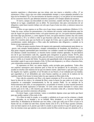 nuestros superiores y observamos que nos miran, esto nos mueve a mirarles a ellos. ¿Y no
miraremos a Dios, cuyos ojos nos están contemplando siempre y cuyos párpados prueban a los
hijos de los hombres? Él ve los movimientos de nuestro corazón y ve con placer los movimientos
de los corazones hacia Él, que deberían instarnos a ponerle a Él siempre delante de nosotros.
El siervo, aunque sea descuidado en otras ocasiones, cuando está bajo el ojo del amo se
hallará en su lugar, cumpliendo con su deber. No necesitamos más para convencernos de ser
diligentes y para hacer nuestro trabajo con celo que el que el amo nos mire, y entonces nunca nos
distraemos.
El Dios en que esperas es un Dios con el que tienes cuentas pendientes (Hebreos 4:13).
Todas las cosas, incluso los pensamientos y los intentos del corazón, están descubiertas ante los
ojos de Aquel con quien tenemos tratos: con quien tenemos que ver, con quien tenemos palabras,
que tiene algo que decirnos, o, como algunos lo leen, con quien tenemos cuentas; hay una cuenta
entre nosotros y Él y se refiere a todo lo que hacemos cada día; tiene que ver con esta cuenta
entre Él y nosotros para que sea hecho en la sangre de Cristo, que es quien salda la cuenta. Si
consideramos cuánto dedicamos a Dios cada día tendríamos más diligencia y cuidado en la
forma en que esperamos en Él.
El Dios en quien nosotros hemos de esperar está esperando continuamente para darnos su
gracia; está siempre bendiciéndonos, siempre colmándonos de bondades, de beneficios, y no
deja pasar ninguna oportunidad para mostrarnos sus cuidados cuando nos hallamos en peligro;
nos abastece cuando necesitamos; se muestra tierno cuando estamos apenados. Su providencia
nos da lo que necesitamos cada día, «aguarda para otorgarnos su gracia» (Isaías 30:18), para
preservar nuestra entrada y nuestra salida, para aliviarnos y socorrernos en el momento oportuno,
que es visible en el monte del Señor. Su gracia está aguardando todo el día para ayudarnos en la
necesidad, según lo que ocurre durante el día. Si Dios está dispuesto y se ofrece a hacernos bien,
¿nos retraeremos nosotros de prestarle servicios?
Si esperamos en Dios, sus santos ángeles serán enviados para guardarnos. Todos ellos
son espíritus mensajeros para ministrar para el bien de los herederos de la salvación, y nos
ayudan en muchas más maneras de las que nos damos cuenta. ¡Qué honor y qué privilegio el que
los ángeles nos vigilen y guarden; el ser llevados en sus brazos; el ser rodeados por sus tiendas;
qué seguridad es el ser defendidos por estos buenos espíritus en contra de la malicia de los
espíritus malos! Este honor lo tienen todos los que esperan en Dios todo el día.
Esta vida de comunión con Dios y de espera constante en Él es un cielo en la tierra. Es
hacer la obra de los cielos y la voluntad de Dios, como la hacen los que están en el cielo, cuya
ocupación es contemplar constantemente la faz de nuestro Padre. Es un anticipo de la
bienaventuranza del cielo, es una preparación y un preludio al mismo; es tener nuestra presencia
en el cielo, de donde esperamos el Salvador. Al verle como nuestro Salvador le vemos como
nuestro guía en la vida, y ello muestra que nuestros corazones están allí, y tenemos buena base
para esperar que nosotros estaremos allí pronto.
En tercer lugar, y para terminar, vamos a considerar algunas cosas que tenéis que hacer
para que podáis esperar a Dios todo el día.
Ve a Dios en todo lo creado, ve su poder y sabiduría en lo que son las criaturas y donde
están colocadas, en su bondad y en su utilidad. Mira alrededor y ve la gran variedad de
maravillas, la abundancia de bienestar que nos rodea, y deja que cada cosa te lleve al que es la
fuente del ser, el dador de todo bien; nuestra fuente está en Él y de Él fluye nuestra corriente;
esto nos hará esperar en él, puesto que todo lo creado es para nosotros lo que Él quiere que sea.
Así, las mismas cosas que apartan a un corazón carnal de Dios serán las que nos atraerán a Él, y
33
 