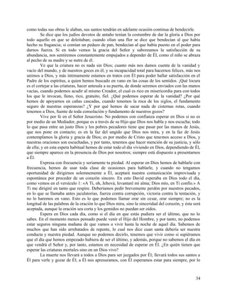 como todas sus obras le alaban, sus santos tendrán en adelante ocasión continua de bendecirle.
Se dice que los judíos devotos de antaño tenían la costumbre de dar la gloria a Dios por
todo aquello en que se deleitaban; cuando olían una flor se dice que bendecían al que había
hecho su fragancia; si comían un pedazo de pan, bendecían al que había puesto en el poder para
darnos fuerza. Si en todo vemos la gracia del Señor y saboreamos la satisfacción de su
abundancia, nos sentiremos constantemente empujados a depender de Él, como el niño se abraza
al pecho de su madre y se nutre de él.
Ve que la criatura no es nada sin Dios; cuanto más nos damos cuenta de la vanidad y
vacío del mundo, y de nuestros goces en él, y su incapacidad total para hacernos felices, más nos
unimos a Dios, y más íntimamente estamos en tratos con Él para poder hallar satisfacción en el
Padre de los espíritus, a quien hemos buscado en vano en las cosas de los sentidos. ¡Qué locura
es el cortejar a las criaturas, hacer antesala a su puerta, de donde seremos enviados con las manos
vacías, cuando podemos acudir al mismo Creador, el cual es rico en misericordia para con todos
los que le invocan, lleno, rico, gratuito, fiel. ¿Qué podemos esperar de la vanidad? ¿Por qué
hemos de apoyarnos en cañas cascadas, cuando tenemos la roca de los siglos, el fundamento
seguro de nuestras esperanzas? ¿Y por qué hemos de sacar nada de cisternas rotas, cuando
tenemos a Dios, fuente de toda consolación y fundamento de nuestros gozos?
Vive por fe en el Señor Jesucristo. No podemos con confianza esperar en Dios si no es
por medio de un Mediador, porque es a través de su Hijo que Dios nos habla y nos escucha; todo
lo que pasa entre un justo Dios y los pobres pecadores tiene que pasar por las manos de Jesús,
que nos pone en contacto; es en la faz del ungido que Dios nos mira, y en la faz de Jesús
contemplamos la gloria y gracia de Dios; es por medio de Cristo que tenemos acceso a Dios, y
nuestras oraciones son escuchadas, y por tanto, tenemos que hacer mención de su justicia, y sólo
de ella; y en esta espera habitual hemos de estar todo el día viviendo en Dios, dependiendo de Él,
que siempre aparece en la presencia de Dios por nosotros; siempre está dispuesto a presentarnos
a Él.
Expresa con frecuencia y seriamente tu piedad. Al esperar en Dios hemos de hablarle con
frecuencia, hemos de usar toda clase de ocasiones para hablarle, y cuando no tengamos
oportunidad de dirigirnos solemnemente a Él, aceptará nuestra comunicación improvisada y
espontánea por proceder de un corazón sincero. En esto David esperaba en Dios todo el día,
como vemos en el versículo 1: «A Ti, oh, Jehová, levantaré mi alma; Dios mío, en Ti confío.» A
Ti me dirigiré en tanto que respire. Deberíamos pedir brevemente perdón por nuestros pecados,
en lo que se llamaba antes jaculatorias, fuerza contra corrupción, victoria contra la tentación, y
no lo haremos en vano. Esto es lo que podemos llamar orar sin cesar, orar siempre; no es la
longitud de las palabras de la oración lo que Dios mira, sino la sinceridad del corazón, y ésta será
aceptada, aunque la oración sea corta y los gemidos no puedan ser oídos.
Espera en Dios cada día, como si el día en que estás pudiera ser el último, que no lo
sabes. En el momento menos pensado puede venir el Hijo del Hombre, y por tanto, no podemos
estar seguros ninguna mañana de que vamos a vivir hasta la noche de aquel día. Sabemos de
muchos que han sido arrebatados de repente, lo cual nos dice cuan santa debería ser nuestra
conducta y nuestra piedad. Aunque no podemos decirlo, tenemos que vivir como si supiéramos
que el día que hemos empezado hubiera de ser el último, y además, porque no sabemos el día en
que vendrá el Señor y, por tanto, estamos en necesidad de esperar en Él. ¿En quién tienen que
esperar las criaturas mortales sino en un Dios vivo?
La muerte nos llevará a todos a Dios para ser juzgados por Él; llevará todos sus santos a
Él para verle y gozar de Él; a Él nos apresuramos, con Él esperamos estar para siempre, por lo
34
 