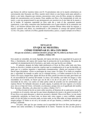 que hemos de cultivar nuestros tratos con El. Si pensáramos más en la muerte entraríamos en
conversación más frecuente con Dios; nuestro morir diario es una buena razón para adorarle a
diario y, por tanto, doquiera que estemos, procuremos estar cerca de Dios, porque no sabemos
dónde nos encontraremos con la muerte; Enoc andaba con Dios y fue transportado al cielo sin
morir; y esto nos proporcionará lo que permanecerá con nosotros en el otro lado de la muerte y
de la tumba. Si seguimos esperando en Dios cada día y todo el día, aumentará nuestra
experiencia, y por tanto, estaremos más familiarizados con el gran misterio de la comunión con
Dios, y así nuestros últimos días serán los mejores, nuestras últimas obras serán las mejores, y
nuestro consuelo será dulce; en consideración a ello tomamos el consejo del apóstol (Oseas
12:16): «Tú, pues, vuélvete a tu Dios; guarda misericordia y juicio, y espera siempre en tu Dios.»
***
MENSAJE III
EN QUE SE MUESTRA
CÓMO TERMINAR EL DÍA CON DIOS
«En paz me acostaré, y asimismo dormiré; porque sólo Tú, Jehová, me haces vivir
confiado.» (Salmo 4:8)
Esto puede ser entendido, de modo figurado, del reposo del alma en la seguridad de la gracia de
Dios, o literalmente, del reposo del cuerpo bajo la protección de la providencia. Me gusta dar
amplitud a la interpretación de la Escritura y, por tanto, creo que las dos son válidas.
El salmista, después de haber dado preferencia al favor de Dios sobre todo otro bien,
hecha su elección y tomada su porción, expresa aquí su complacencia en lo que ha decidido, en
tanto que ve a muchos inquietos e inquiriendo constantemente: ¿Quién nos mostrará el bien?
David sigue diciéndose: «Estos se preocupan de cosas vanas. En tanto, Él se halla en completa
paz y seguridad; ha tomado su parte con la voluntad divina, y el Señor mostrará la luz de su
rostro a los suyos; ningún bien, aparte del favor de Dios, puede servirnos de nada, pero basta con
él, sin necesidad de las sonrisas del mundo. La luna y las estrellas, con todos los fuegos y velas
encendidos en el mundo, no hacen que sea de día si no da el sol, pero el sol se basta, sin
necesidad de los otros. Los santos en todas partes están de acuerdo con los sentimientos que
expresa David. No hallando descanso en parte alguna, la paloma del arca regresó a la misma
arca: éste es el tipo de Cristo, volviendo a su descanso, porque éste es el significado del nombre
Noé: descanso. «Recobra, ¡oh, alma mía!, tu calma.» (Salmo 116:7.)
Si Dios levanta la luz de su rostro sobre nosotros, al llenarnos de su santo gozo, nos pone
su contento en el corazón, más que los que tienen abundancia de mosto y de grano (versículo 7);
Él nos lleva a un santo descanso, y ahora me acostaré y dormiré. Dios es mi Dios y yo me siento
complacido, satisfecho, no busco más, no deseo más, estoy seguro, y estoy confiado: cuando
ando a la luz del Señor no necesito nada, no temo nada, no me falta nada, no tengo aprensión de
ningún peligro. El Señor es mi sol y mi escudo; un sol que ilumina y conforta, un escudo que
protege y defiende.
Así pues, sabe que los que cuentan con la seguridad del favor de Dios pueden gozar y
obtener una santa serenidad y la tranquilidad de la mente. Tenemos las dos en esta preciosa
35
 