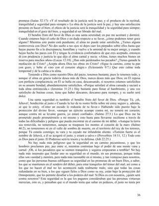 promesa (Isaías 32:17): «Y el resultado de la justicia será la paz; y el producto de la rectitud,
tranquilidad y seguridad para siempre.» La obra de la justicia será la paz, y hay una satisfacción
presente en hacer el bien; el efecto de la justicia será la tranquilidad y la seguridad para siempre;
tranquilidad en el goce del bien, y seguridad al ser librado del mal.
El bendito fruto del favor de Dios es una santa serenidad; en paz me acostaré y dormiré.
Cuando estamos bajo el ceño de Dios o en duda respecto a su favor, ¿cómo podemos tener goce
alguno? Mientras este punto está pendiente, el alma no puede estar satisfecha. ¿Tienes alguna
controversia con Dios? No des sueño a tus ojos ni dejes caer los párpados sobre ellos hasta que
hayas puesto fin a la discrepancia; humíllate y vuelve a la amistad de tu mejor amigo, y cuando
hayas hecho las paces con Él y tengas la evidencia confortadora de que eres aceptado, entonces
di con prudencia y justicia lo que dijo el alma carnal y necia: «Alma, tienes muchos bienes en
reserva para muchos años» (Lucas 12:19). ¿Han sido perdonados tus pecados? ¿Tienes ganada la
mediación de Cristo? ¿Acepta ahora Dios tus obras en Cristo? «Sigue tu camino, come tu pan
con gozo, y bebe el vino con el corazón alegre.» (Eclesiastés 9:7.) Que esto calme toda
tempestad y dé la calma a tu alma.
Teniendo a Dios como nuestro Dios del pacto, tenemos bastante, pues lo tenemos todo, y
aunque el alma en gracia todavía desea más de Dios, nunca desea más que Dios; en Él reposa
con perfecta complacencia; en Él se halla en casa, descansando, si nosotros estamos satisfechos
en su amante bondad, abundantemente satisfechos. «Porque satisfaré al alma cansada y saciaré a
toda alma entristecida.» (Jeremías 31:25.) Hay bastante para llenar al hambriento, y una vez
satisfecho de buenas cosas, tiene que haber descanso, descanso para siempre, y su sueño será
dulce.
Una santa seguridad es también el bendito fruto del favor de Dios. «Porque Tú, ¡oh,
Jehová!, bendecirás al justo.» Cuando la luz de tu rostro brilla sobre mí estoy seguro y, además,
sé que lo estoy. «Como un escudo lo rodearás de tu favor.» Habiendo sido puesto bajo la
protección del divino favor, «aunque un ejército acampe contra mí, no temerá mi corazón;
aunque contra mí se levante guerra, yo estaré confiado». (Salmo 27:3.) Lo que Dios me ha
prometido puedo prometérmelo a mí mismo y esto basta para llevarme incólume a través de
todas las dificultades y peligros que pueda encontrar en el camino de mi deber. «Aunque la tierra
sea removida, no temeremos, aunque se traspasen los montes al corazón de la mar» (Salmo
46:2), no temeremos ni en el valle de sombra de muerte, en el territorio del rey de los terrores,
porque Tú estarás conmigo; tu vara y tu cayado me infundirán aliento. «Torreón fuerte es el
nombre de Jehová, a él se acogerá el justo, y estará a salvo.» (Proverbios 18:11, 12.) Todo esto
es Dios para el justo. El Poderoso será tu tesoro y tu defensa. (Job 22:25.)
No hay nada más peligroso que la seguridad en un camino pecaminoso, y que los
hombres proclamen paz, paz entre sí, mientras continúan bajo el poder de una mente vana y
carnal: ¡Oh, si los pecadores que se sienten tranquilos y seguros empezaran a temblar! No hay
nada más insensato que fundar uno su seguridad en el mundo, en sus promesas, porque todas
ellas son vanidad y mentira, pero nada más razonable en sí mismo, y tan ventajoso para nosotros,
como que las personas buenas edifiquen su seguridad en las promesas de un buen Dios, a saber,
los que se mantienen en el sendero del deber, para estar tranquilos del temor del mal; así como a
los que no hacen el mal no les acontecerá nada realmente malo, sino que todas las cosas
redundarán en su bien, a los que siguen fieles a Dios como su rey, están bajo la protección del
Omnipotente, que les permite desafiar a los poderes del mal: Si Dios es con nosotros, ¿quién será
contra nosotros? Esta seguridad es la que los paganos consideraban que las personas virtuosas
merecían, esto es, y pensaban que si el mundo tenía que saltar en pedazos, el justo no tenía por
36
 