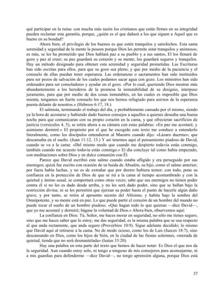 qué participar en la ruina: con mucha más razón los cristianos que están firmes en su integridad
pueden reclamar esta garantía, porque, ¿quién es el que dañará a los que siguen a Aquel que es
bueno en su bondad?
Ahora bien, el privilegio de los buenos es que estén tranquilos y satisfechos. Esta santa
serenidad y seguridad de la mente la poseen porque Dios les permite estar tranquilos y animosos;
es más, se les ha prometido que Dios hablará paz a su pueblo y a sus santos, El los llenará de
gozo y paz al creer; su paz guardará su corazón y su mente; los guardará seguros y tranquilos.
Hay un método designado para obtener esta serenidad y seguridad prometidas. Las Escrituras
han sido escritas para ellos, para que su gozo sea pleno, y que por medio de la paciencia y el
consuelo de ellas puedan tener esperanza. Las ordenanzas o sacramentos han sido instituidos
para ser pozos de salvación de los cuales podamos sacar agua con gozo. Los ministros han sido
ordenados para ser consoladores y ayudar en el gozo. «Por lo cual, queriendo Dios mostrar más
abundantemente a los herederos de la promesa la inmutabilidad de su designio, interpuso
juramento, para que por medio de dos cosas inmutables, en las cuales es imposible que Dios
mienta, tengamos un fuerte consuelo los que nos hemos refugiado para asirnos de la esperanza
puesta delante de nosotros.» (Hebreos 6:17, 18.)
El salmista, terminando el trabajo del día, y probablemente cansado por el mismo, siendo
ya la hora de acostarse y habiendo dado buenos consejos a aquellos a quienes deseaba una buena
noche para que comunicaran con su propio corazón en la cama, y que ofrecieran sacrificios de
justicia (versículos 4, 5), se retira ahora a su cámara con estas palabras: «En paz me acostaré, y
asimismo dormiré.» El propósito por el que he escogido este texto me conduce a entenderlo
literalmente, como los discípulos entendieron al Maestro cuando dijo: «Lázaro duerme»; que
descansaba en el sueño. (Juan 11:12, 13.) Y así tenemos aquí el pensamiento piadoso de David,
cuando se va a la cama: «Del mismo modo que cuando me despierto todavía estás conmigo,
también cuando me acuesto todavía estás conmigo.» El día concluye tal como había empezado,
con meditaciones sobre Dios y en dulce comunión con Él.
Parece que David escribió este salmo cuando estaba afligido y era perseguido por sus
enemigos; quizá fue escrito con ocasión de su huida de Absalón, su hijo, como el salmo anterior;
por fuera había luchas, y no es de extrañar que por dentro hubiera temor; con todo, pone su
confianza en la protección de Dios de que se irá a la cama al tiempo acostumbrado y con la
quietud y ánimo usual, se comportará como otras veces; sabe que sus enemigos no tienen poder
contra él si no les es dado desde arriba, y no les será dado poder, sino que se hallan bajo la
restricción divina; ni se les permitirá que ejerzan su poder hasta el punto de hacerle algún daño
grave, y por tanto, se retira al aposento secreto del Altísimo, y habita bajo la sombra del
Omnipotente, y su mente está en paz. Lo que puede partir el corazón de un hombre del mundo no
puede tocar el sueño de un hombre piadoso. «Que hagan todo lo que quieran —dice David—,
que yo me acostaré y dormiré; hágase la voluntad de Dios.» Ahora bien, observemos aquí:
La confianza en Dios: Tú, Señor, me haces morar en seguridad, no sólo me tienes seguro,
sino que me haces saber que lo estoy; me das seguridad; es la misma palabra que se usa respecto
al que anda rectamente, que anda seguro (Proverbios 10:9). Sigue adelante decidido; lo mismo
que David aquí al retirarse a la cama. No de modo ocioso, como los de Lais (Jueces 18:7), sino
descansando en Dios, como los hijos de Sión, en la ciudad de las fiestas solemnes, «morada de
quietud, tienda que no será desmantelada» (Isaías 33:20).
Hay una palabra en esta parte del texto que hemos de hacer notar: Es Dios el que nos da
la seguridad. Aun cuando estoy solo, ni tengo a ninguno de mis consejeros para aconsejarme, ni
a mis guardias para defenderme —dice David—, no tengo aprensión alguna, porque Dios está
37
 