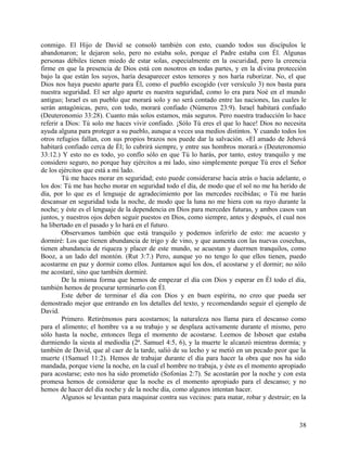 conmigo. El Hijo de David se consoló también con esto, cuando todos sus discípulos le
abandonaron; le dejaron solo, pero no estaba solo, porque el Padre estaba con Él. Algunas
personas débiles tienen miedo de estar solas, especialmente en la oscuridad, pero la creencia
firme en que la presencia de Dios está con nosotros en todas partes, y en la divina protección
bajo la que están los suyos, haría desaparecer estos temores y nos haría ruborizar. No, el que
Dios nos haya puesto aparte para Él, como el pueblo escogido (ver versículo 3) nos basta para
nuestra seguridad. El ser algo aparte es nuestra seguridad, como lo era para Noé en el mundo
antiguo; Israel es un pueblo que morará solo y no será contado entre las naciones, las cuales le
serán antagónicas, pero, con todo, morará confiado (Números 23:9). Israel habitará confiado
(Deuteronomio 33:28). Cuanto más solos estamos, más seguros. Pero nuestra traducción lo hace
referir a Dios: Tú solo me haces vivir confiado. ¡Sólo Tú eres el que lo hace! Dios no necesita
ayuda alguna para proteger a su pueblo, aunque a veces usa medios distintos. Y cuando todos los
otros refugios fallan, con sus propios brazos nos puede dar la salvación. «El amado de Jehová
habitará confiado cerca de Él; lo cubrirá siempre, y entre sus hombros morará.» (Deuteronomio
33:12.) Y esto no es todo, yo confío sólo en que Tú lo harás, por tanto, estoy tranquilo y me
considero seguro, no porque hay ejércitos a mi lado, sino simplemente porque Tú eres el Señor
de los ejércitos que está a mi lado.
Tú me haces morar en seguridad; esto puede considerarse hacia atrás o hacia adelante, o
los dos: Tú me has hecho morar en seguridad todo el día, de modo que el sol no me ha herido de
día, por lo que es el lenguaje de agradecimiento por las mercedes recibidas; o Tú me harás
descansar en seguridad toda la noche, de modo que la luna no me hiera con su rayo durante la
noche; y éste es el lenguaje de la dependencia en Dios para mercedes futuras, y ambos casos van
juntos, y nuestros ojos deben seguir puestos en Dios, como siempre, antes y después, el cual nos
ha libertado en el pasado y lo hará en el futuro.
Observamos también que está tranquilo y podemos inferirlo de esto: me acuesto y
dormiré: Los que tienen abundancia de trigo y de vino, y que aumenta con las nuevas cosechas,
tienen abundancia de riqueza y placer de este mundo, se acuestan y duermen tranquilos, como
Booz, a un lado del montón. (Rut 3:7.) Pero, aunque yo no tengo lo que ellos tienen, puedo
acostarme en paz y dormir como ellos. Juntamos aquí los dos, el acostarse y el dormir; no sólo
me acostaré, sino que también dormiré.
De la misma forma que hemos de empezar el día con Dios y esperar en Él todo el día,
también hemos de procurar terminarlo con Él.
Este deber de terminar el día con Dios y en buen espíritu, no creo que pueda ser
demostrado mejor que entrando en los detalles del texto, y recomendando seguir el ejemplo de
David.
Primero. Retirémonos para acostarnos; la naturaleza nos llama para el descanso como
para el alimento; el hombre va a su trabajo y se desplaza activamente durante el mismo, pero
sólo hasta la noche, entonces llega el momento de acostarse. Leemos de Isboset que estaba
durmiendo la siesta al mediodía (2ª. Samuel 4:5, 6), y la muerte le alcanzó mientras dormía; y
también de David, que al caer de la tarde, salió de su lecho y se metió en un pecado peor que la
muerte (1Samuel 11:2). Hemos de trabajar durante el día para hacer la obra que nos ha sido
mandada, porque viene la noche, en la cual el hombre no trabaja, y éste es el momento apropiado
para acostarse; esto nos ha sido prometido (Sofonías 2:7). Se acostarán por la noche y con esta
promesa hemos de considerar que la noche es el momento apropiado para el descanso; y no
hemos de hacer del día noche y de la noche día, como algunos intentan hacer.
Algunos se levantan para maquinar contra sus vecinos: para matar, robar y destruir; en la
38
 