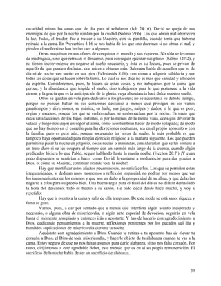 oscuridad minan las casas que de día para sí señalaron (Job 24:16). David se queja de sus
enemigos de que por la noche rondan por la ciudad (Salmo 59:6). Los que obran mal aborrecen
la luz. Judas, el traidor, fue a buscar a su Maestro, con su pandilla, cuando tenía que haberse
retirado a la cama. En Proverbios 4:16 se nos habla de los que «no duermen si no obran el mal, y
pierden el sueño si no han hecho caer a alguno».
Otros maquinan en sus afanes de conquistar el mundo y sus riquezas. No sólo se levantan
de madrugada, sino que retrasan el descanso, para conseguir ejecutar sus planes (Salmo 127:2), y
no tienen inconveniente en negarse el sueño necesario, y ésta es su locura, pues se privan de
aquello de que pueden disfrutar, con miras a obtener más. Salomón habla de aquellos que ni de
día ni de noche ven sueño en sus ojos (Eclesiastés 8:16), con miras a adquirir sabiduría y ver
todas las cosas que se hacen sobre la tierra. Lo cual se nos dice no es más que vanidad y aflicción
de espíritu. Consideremos, pues, la locura de estas cosas, y no trabajemos por la carne que
perece, y la abundancia que impide el sueño, sino trabajemos para lo que pertenece a la vida
eterna, y la gracia que es la anticipación de la gloria, cuya abundancia hará dulce nuestro sueño.
Otros se quedan en vela para dedicarse a los placeres; no se acuestan a su debido tiempo,
porque no pueden hallar en sus corazones descanso a menos que prosigan en sus vanos
pasatiempos y diversiones, su música, su baile, sus juegos, naipes y dados, o lo que es peor,
orgías y excesos, porque los que se emborrachan, se emborrachan por la noche. Es malo que
estas satisfacciones de los bajos instintos, o por lo menos de la mente vana, consigan devorar la
velada y luego nos dejen en sopor el alma, como acostumbran hacer de modo solapado; de modo
que no hay tiempo en el corazón para las devociones nocturnas, sea en el propio aposento o con
la familia, pero es peor aún, porque socavando las horas de sueño, lo más probable es que
tampoco haya oportunidad para ningún ejercicio religioso a la mañana siguiente. Los que pueden
permitirse pasar la noche en jolgorio, cosas necias o inmundas, considerarían que se les somete a
un trato duro si se les ocupara el tiempo con un sermón más largo de la cuenta, cuando algún
predicador hiciera lo que Pablo, seguir hablando hasta la media noche. (Hechos 20:7.) ¡Y cuan
poco dispuestos se sentirían a hacer como David, levantarse a medianoche para dar gracias a
Dios, o, como su Maestro, continuar orando toda la noche!
Hay que mortificar estos afectos pecaminosos, no satisfacerlos. Los que se permiten estas
irregularidades, si dedican unos momentos a reflexión imparcial, no podrán por menos que ver
los inconvenientes de los mismos y que son un daño a la prosperidad de su alma, y que deberían
negarse a ellos para su propio bien. Una buena regla para el final del día es no dilatar demasiado
la hora del descanso: todo es bueno a su sazón. He oído decir desde hace mucho, y voy a
repetirlo:
Hay que ir pronto a la cama y salir de ella temprano. De este modo se está sano, riqueza y
fama se gana.
Vamos, pues, a dar por sentado que a menos que interfiera algún asunto inesperado y
necesario, o alguna obra de misericordia, o algún acto especial de devoción, seguirás en vela
hasta el momento apropiado y entonces irás a acostarte. Y has de hacerlo con agradecimiento a
Dios, dedicando pensamientos a la muerte, reflexiones penitentes por los pecados del día y
humildes suplicaciones de misericordia durante la noche.
Acuéstate con agradecimiento a Dios. Cuando te retiras a tu aposento has de elevar tu
corazón a Dios, el Dios de toda misericordia, y hacerle objeto de tu alabanza cuando te vas a la
cama. Estoy seguro de que no nos faltan asuntos para darle alabanza, si no nos falta corazón. Por
tanto, dirijámonos a este agradable deber, este trabajo que es en sí su propia remuneración. El
sacrificio de la noche había de ser un sacrificio de alabanza.
39
 