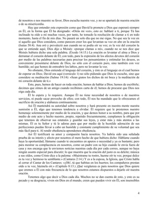 de nosotros o nos muestre su favor, Dios escucha nuestra voz, y no se apartará de nuestra oración
o de su misericordia.
Hay que entender esta expresión como que David le promete a Dios que esperará siempre
en Él, en la forma que Él ha designado: «Oirás mi voz», esto es: hablaré a ti, porque Tú has
inclinado tu oído a mí muchas veces, por tanto, he tomado la resolución de clamar a ti en todo
momento, hasta el fin de mis días. No pasará un solo día que no me oigas. No que sea la voz en
sí aquello que Dios considera, como parecen creer los que levantan su voz en alto en la oración
(Isaías 58:4). Ana oró y prevaleció aun cuando no se podía oír su voz; es la voz del corazón la
que se entiende aquí; Dios dijo a Moisés: «porque clamas a mí», cuando no se nos dice que
Moisés hubiera dicho una sola palabra. (Éxodo 14:15.) La oración es levantar el alma a Dios y
derramar el corazón delante de Él; con todo, para la expresión de los afectos devotos del corazón
por medio de las palabras necesarias para precisar los pensamientos y estimular los deseos, es
conveniente presentarse delante de Dios, no sólo con el corazón puro, sino también con voz
humilde; así que hemos de entreabrir los labios, pero no levantar la voz.
No obstante, Dios entiende el lenguaje del corazón, y éste es el lenguaje en el cual hemos
de esperar en Dios; David ora aquí (versículo 1) no sólo pidiendo que Dios le escuche, sino que
considere su meditación (Salmo 19:14): «Sean gratos los dichos de mi boca y la meditación de
mi corazón delante de ti.»
Esto, pues, hemos de hacer en toda oración; hemos de hablar a Dios; hemos de escribirle;
decimos que oímos de un amigo cuando recibimos carta de él; hemos de procurar que Dios nos
oiga cada día.
Él lo espera y lo requiere. Aunque Él no tiene necesidad de nosotros o de nuestros
servicios, ni puede sacar provecho de ellos; con todo, Él nos ha mandado que le ofrezcamos el
sacrificio de oración y alabanza continuamente.
Así Él mantendrá su autoridad sobre nosotros y hará presente en nuestra mente nuestra
sumisión a Él, algo que tenemos tendencia a olvidar. Él requiere que le prestemos nuestro
homenaje solemnemente por medio de la oración, y que demos honor a su nombre, para que por
medio de este acto y hecho nuestro, propio, repetido frecuentemente, cumplamos la obligación
que tenemos de observar sus estatutos y guardar sus leyes, y estar más y más atentos a las
mismas. Él es tu Señor y tú le adoras para que por medio de la humilde adoración de sus
perfecciones puedas llevar a cabo un humilde y constante cumplimiento de su voluntad que sea
más fácil para ti. Al rendir obediencia aprendemos obediencia.
Así Él testificará su amor y compasión hacia nosotros. Ya habría sido una señalada
prueba de su interés y afecto por nosotros el mero hecho de que hubiera dicho: Háblame cuando
haya la oportunidad; llámame cuando te encuentres en apuros o necesidad y ya es bastante; pero
para mostrar su complacencia en nosotros, como un padre con su hijo cuando le envía fuera de
casa y nos encarga que le enviemos noticias nuestras cada día por cada correo, aunque no haya
ningún asunto especial para discutir; lo que muestra que la oración del justo es su deleite; música
a sus oídos, como Cristo dice a la paloma: «Muéstrame tu rostro, hazme oír tu voz, porque dulce
es tu voz y hermoso tu semblante.» (Cantares 2:14.) Y es a la esposa, la Iglesia, que Cristo habla
al cerrar el Cantar de los Cantares: «¡Oh!, tú que habitas en los huertos; los compañeros prestan
oído a tu voz, házmela oír.» (Capítulo 8:13.) ¡Qué vergüenza es para nosotros que Dios quiere
que oremos a Él con más frecuencia de lo que nosotros estamos dispuestos a dejarle oír nuestra
oración.
Tenemos algo que decir a Dios cada día. Muchos no se dan cuenta de esto, y esto es su
pecado y su desgracia; viven sin Dios en el mundo, creen que pueden vivir sin Él, son insensibles
4
 