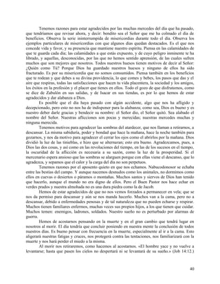 Tenemos razones para estar agradecidos por las muchas mercedes del día que ha pasado,
que tendríamos que revisar ahora, y decir: bendito sea el Señor que me ha colmado el día de
beneficios. Observa la serie ininterrumpida de misericordias durante todo el día. Observa los
ejemplos particulares de misericordias con que algunos días quedan destacados. Es el que nos
concede vida y favor, y su presencia que mantiene nuestro espíritu. Piensa en las calamidades de
que te guarda cada día; las calamidades a que estás expuesto, y de cuyo peligro inminente te ha
librado, y aquellas, desconocidas, por las que no hemos sentido aprensión, de las cuales sufren
muchos que son mejores que nosotros. Todos nuestros huesos tienen motivos de decir al Señor:
¿Quién como Tú? Porque Dios ha guardado nuestros huesos y ninguno de ellos ha sido
fracturado. Es por su misericordia que no somos consumidos. Piensa también en los beneficios
que te rodean y que debes a su divina providencia, lo que comes y bebes, los pasos que das y el
aire que respiras, todas las satisfacciones que hacen tu vida placentera, la sociedad y los amigos,
los éxitos en la profesión y el placer que tienes en ellos. Todo el gozo de que disfrutamos, como
se dice de Zabulón en sus salidas, y de Isacar en sus tiendas, es por lo que hemos de estar
agradecidos y dar alabanza a Dios.
Es posible que el día haya pasado con algún accidente, algo que nos ha afligido y
decepcionado, pero esto no nos ha de indisponer para la alabanza; como sea, Dios es bueno y es
nuestro deber darle gracias y bendecir su nombre: el Señor dio, el Señor quitó. Sea alabado el
nombre del Señor. Nuestras aflicciones son pocas y merecidas; nuestras mercedes muchas y
ninguna merecida.
Tenemos motivos para agradecer las sombras del atardecer, que nos llaman a retirarnos, a
descansar. La misma sabiduría, poder y bondad que hace la mañana, hace la noche también para
gozarnos, y nos da motivo para agradecer el cerrar los ojos como el abrirlos por la mañana. Dios
dividió la luz de las tinieblas, e hizo que se alternaran; esto era bueno. Agradezcamos, pues, a
Dios las dos cosas, y así como en las revoluciones del tiempo, en las de los sucesos en el tiempo,
la oscuridad de la aflicción es necesaria a su sazón, como la luz de la prosperidad. Si el
mercenario espera ansioso que las sombras se alarguen porque con ellas viene el descanso, que lo
agradezca, y sepamos que el calor y la carga del día no son perpetuos.
Tenemos razones por el aposento quieto en que nos echamos. Nabucodonosor se echaba
entre las bestias del campo. Y aunque nacemos desnudos como los animales, no dormimos como
ellos en cuevas o desiertos o páramos o montañas. Muchos santos y siervos de Dios han tenido
que hacerlo, aunque el mundo no era digno de ellos. Pero el Buen Pastor nos hace echar en
verdes prados y nuestra almohada no es una dura piedra como la de Jacob.
Hemos de estar agradecidos de que no nos vemos forzados a permanecer en vela; que se
nos da permiso para descansar y aún se nos manda hacerlo. Muchos van a la cama, pero no a
descansar, debido a enfermedades penosas y de tal naturaleza que no pueden echarse y respirar.
Muchos tienen familiares enfermos, muchas veces sus propios hijos, a los que tienen que cuidar.
Muchos temen: enemigos, ladrones, soldados. Nuestro sueño no es perturbado por alarmas de
guerra.
Hemos de acostarnos pensando en la muerte y en el gran cambio que tendrá lugar en
nosotros al morir. El día tendría que concluir poniendo en nuestra mente la conclusión de todos
nuestros días. Es bueno pensar con frecuencia en la muerte, especialmente al ir a la cama. Esto
aligerará nuestras fatigas y cruces, nos protegerá contra las tentaciones, nos familiarizará con la
muerte y nos hará perder el miedo a la misma.
Al morir nos retiraremos, como hacemos al acostarnos. «El hombre yace y no vuelve a
levantarse; hasta que pasen los cielos no despertará ni se levantará de su sueño.» (Job 14:12.)
40
 