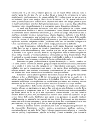 Salimos para ver y ser vistos, y algunos pasan su vida sin mayor interés hasta que viene la
muerte y pone fin a los dos. «No veré a Jah, a Jah en la tierra de los vivientes; ya no veré a
ningún hombre con los moradores del mundo.» (Isaías 38:11.) «Los ojos de los que me ven no
me verán más; fijarás en mí tus ojos, y habré dejado de existir.» (Job 7:8.) Nos esconderán en la
tumba y seremos cortados de entre los vivos. Morir es decir adiós a los amigos, poner un punto
en nuestra conversación con ellos. Pero gracias sean dadas a Dios, no es una despedida eterna.
Esperamos verlos otra vez la mañana de la resurrección para no despedirnos más de ellos.
Al morir nos despertamos del cuerpo, como ahora nos quitamos los vestidos cuando
vamos a descansar. El alma es el hombre, el cuerpo es su vestido; al morir seremos desnudados,
la casa terrenal de este tabernáculo será disuelta, y el vestido del cuerpo será puesto de lado; la
muerte nos desnuda y nos envía fuera del mundo tal como llegamos a él; limpia el alma de todos
los disfraces con que aparece ante los hombres, y así nos envía a Dios. La carga de los vestidos
en un día caluroso, el tabernáculo bajo el cual gemimos y que estorba nuestras satisfacciones
espirituales, todo ello será puesto de lado. Quedaremos libres para ser revestidos de la gracia de
Cristo y de inmortalidad. Nuestro vestido será un cuerpo glorioso como el de Cristo.
Al morir descansaremos en la tumba, ya que nuestro cuerpo descansará en el polvo (Job
20:11). Para los que se mueren en pecado e impenitentes, la tumba es un calabozo, sus
iniquidades están sobre sus huesos y yacen con ellos, pero para los que mueren en Cristo, en la
fe, la tumba es un lugar de descanso donde no hay inquietudes hasta la mañana del gran día;
donde no hay pesadillas y visiones nocturnas de terror; donde hay paz y descanso (Isaías 57:2).
El santo Job se consuela con esto en su agonía, que pronto tendrá su lecho en la oscuridad, y allí
tendrá descanso. Es un lecho suave, cual rosa de Sarón, cual lirio de los valles.
Puedes decirte, pues, que la tumba es un lugar de descanso para el cansado, cuando te vas
a la cama, con esta consolación, además, que poco después despertarás descansado para reunirte
con el amado de tu alma, para estar siempre con Él. Te despertarás a un día que no renovará tus
cuidados, sino que te proporcionará gozo eterno y sin mezcla. ¡Cuan confortables podemos
echarnos a dormir, pues, con estos pensamientos en nuestra mente! ¡Y cuan confortables cuando
nos echemos para morir, habiéndonos acostumbrado a estos pensamientos!
Echémonos con la reflexión penitente de nuestros pecados del día que ha transcurrido.
Alabemos a Dios y deleitémonos en Él, pero por desgracia, esta labor de los ángeles no es la
única a que nos dedicamos. Nos solazamos en la bondad de Dios, pero nos afligimos, pues es
necesario también que nos arrepintamos de muchas cosas por nuestro atrevimiento y nuestros
desmanes; los dos es necesario que vayan juntos; hemos de reconocer todo lo que hacemos.
No debe cabernos duda: nuestra naturaleza sigue corrompida, hay en ella raíces amargas.
Nuestras ofensas son persistentes, ya que no hay justo ni aun uno. Estamos en medio de un
mundo corrupto, y no podemos pasar por él sin mancha. Si decimos que no tenemos pecado o
que hemos pasado un día sin pecar, nos engañamos a nosotros mismos, y no hay verdad en
nosotros. Hemos de pedir, pues, ser limpiados de nuestras faltas, incluso de aquellas de las que
no nos hemos dado cuenta. Tendríamos que aspirar a una perfección sin pecado, vigilando
cuidadosamente por alcanzarla, pero después de todo hemos de reconocer que nos quedamos
cortos, que no la hemos conseguido, y que no somos perfectos. Ésta es nuestra experiencia triste
pero constante, y no hay día que, al cerrarse, no nos obligue a ponernos de rodillas.
Hemos de examinar nuestras conciencias para hallar las transgresiones particulares del
día transcurrido. Examinemos nuestros caminos, pensamientos, palabras, acciones, y
comparémoslas con las reglas de la Palabra. Miremos nuestros rostros al espejo y veamos las
manchas que hay. Preguntémonos: ¿Qué he hecho hoy? ¿En qué he faltado? ¿Qué deberes he
41
 