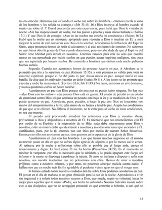 misma oración. Hallamos que «Cuando el sueño cae sobre los hombres... entonces revela al oído
de los hombres y les señala su consejo.» (Job 33:15, 16.) Dios instruye al hombre cuando el
sueño cae sobre él. Y David concuerda con esta experiencia, pues halló que Dios le visitaba de
noche. «Me has inspeccionado de noche, me has puesto a prueba y nada inicuo hallaste.» (Salmo
17:3.) Y que Dios le da consejo: «Aun en las noches me enseña mi conciencia.» (Salmo 16:7.)
Halló que la noche era un momento apropiado para recordar a Dios y meditar en Él, y para
mejorar la sazón de este conversar con Dios en la soledad, necesitamos la influencia del Espíritu
Santo, cuya presencia hemos de pedir al acostarnos y al cual nos hemos de someter. No sabemos
en qué forma obra la gracia de Dios cuando dormimos, pero no cabe duda de que el Espíritu del
Señor tiene libertad para influir en nosotros. Tenemos razones para orar no sólo que nuestra
mente no sea perturbada por malos sueños en que pueden actuar espíritus malignos, sino para
que sea aquietada por buenos sueños. He conocido a hombres que oraban cada noche pidiendo
buenos sueños.
Segundo. Cuando nos acostamos hemos de procurar hacerlo en paz. A Abraham se le
prometió que iría a la sepultura en paz (Génesis 15:15), y esta promesa es válida para toda su
simiente espiritual, porque el fin del justo es paz; Josías murió en paz, aunque murió en una
batalla. Se dice que los malvados yacerán en dolor (Isaías 50:11). A los justos se les promete que
yacerán y nadie les atemorizará. (Levítico 26:6; Job 11:19.) Por tanto, entremos en este descanso,
y no nos quedemos cortos de poder hacerlo.
Acostémonos en paz con Dios porque sin esta paz no puede haber ninguna. No hay paz
—dijo Dios con los malos— con quienes Dios está en guerra. El estado de pecado es un estado
de enemistad contra Dios; el que continúa en pecado está bajo la ira y la maldición de Dios y no
puede acostarse en paz. Apresúrate, pues, pecador, a hacer la paz con Dios en Jesucristo, por
medio del arrepentimiento y la fe; echa mano de su fuerza y tendrás paz. Acepta las condiciones
de paz que se te ofrecen. No difieras el momento, no te entregues al sueño en estas condiciones,
no sea que mueras.
El pecado está procurando enturbiar las relaciones con Dios y nuestras almas,
provocando a Dios y alejándonos a nosotros de Él. Es necesario que nos reconciliemos con Él
por medio de su Espíritu y la intercesión de su Hijo; nada debe interponerse entre Dios y
nosotros, entre su misericordia que desciende a nosotros y nuestras oraciones que ascienden a Él.
Justificados, pues, por la fe, tenemos paz con Dios por medio de nuestro Señor Jesucristo.
Entonces no sólo nos acostamos en paz, sino gozosos en la esperanza de la gloria de Dios.
Acostémonos en paz con los hombres. Los que tienen muchos negocios en el mundo
raramente pasan un día en que no sufran algún agravio de alguien, o por lo menos así lo creen.
Al retirarse por la noche y reflexionar sobre ello es posible que el fuego arda, crezca el
resentimiento y digan: Le haré como Él me ha hecho (Proverbios 24:29). Es el momento de
meditar la venganza; por ello es necesario que la sabiduría y la gracia apaguen este fuego del
infierno y la mente se disponga a perdonar la injuria. Si otros se inclinan a disputar o reñir con
nosotros, sea nuestra resolución que no pelearemos con ellos. Hemos de amar a nuestros
prójimos como a nosotros mismos, y por tanto, no podemos albergar malicia contra nadie. Y
hallaremos que es mucho más fácil y agradable el perdonar veinte agravios que el vengar uno.
Si hemos echado todos nuestros cuidados del día sobre Dios podemos acostarnos en paz.
El pensar en el día de mañana es un gran obstáculo para la paz de la noche. Aprendamos a vivir
sin inquietud y a referir todos nuestros sucesos a Dios, que puede, según su voluntad, hacer lo
mejor para aquellos que le aman: «Padre, sea hecha tu voluntad.» Nuestro Salvador insiste sobre
esto a sus discípulos, que no se acongojen pensando en qué comerán o beberán, o con qué se
43
 