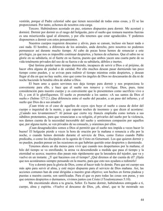 vestirán, porque el Padre celestial sabe que tienen necesidad de todas estas cosas, y Él se las
proporcionará. Por tanto, echemos de nosotros esta carga.
Tercero. Habiéndonos acostado en paz, estamos dispuestos para dormir. Me acostaré y
dormiré. Dormir por dormir es el rasgo del holgazán, pero el sueño que restaura nuestras fuerzas
es una misericordia igual al alimento, y por ella tenemos que estar agradecidos. Y podemos
disponernos a dormir con estos pensamientos.
Nuestros cuerpos requieren descanso y alivio, pues se cansan, incluso sin hacer nada o
casi nada. El hombre, a diferencia de los animales, anda derecho, pero nosotros no podemos
permanecer así durante mucho tiempo. Al cabo de pocas horas hemos de renunciar a este
privilegio, ya que nos es imposible continuar despiertos, y hemos de echarnos. Que el sabio no se
gloríe en su sabiduría, ni el fuerte en su fuerza, puesto que ambos yacen una cuarta parte de su
vida totalmente privados del uso de su fuerza o de su sabiduría, débiles e inertes.
Qué lástima perder tanto tiempo durmiendo, incapaces de servir a Dios o al prójimo, de
hacer obra alguna de piedad o de caridad. Por ello muchos desean pasar durmiendo tan poco
tiempo como pueden, y se avivan para redimir el tiempo mientras están despiertos, y desean
llegar al día en que no hay sueño, sino que como los ángeles de Dios no descansarán de día ni de
noche haciendo la bendita obra de alabar a Dios.
El buen amo a quien servimos nos deja tiempo para dormir y nos proporciona lo
conveniente para ello, y hace que el sueño nos renueve y vivifique. Dios, pues, tiene
consideración para nuestro cuerpo y es conveniente que lo presentemos como sacrificio vivo a
Él, y con él le glorifiquemos. El sueño es prometido a los santos: «A sus santos da Dios el
sueño.» (Salmo 127:2.) ¡Que diferencia entre el sueño del pecador, a un paso del infierno, y el
sueño que Dios da a sus amados!
¡Cuan triste es el caso de aquellos de cuyos ojos huye el sueño a causa de dolor del
cuerpo o inquietud de la mente, y que esperan noches de insomnio y que dicen al acostarse:
¿Cuándo nos levantaremos?! Al pensar que cierto rey francés empleaba como tortura a sus
súbditos protestantes, para que renunciaran a su religión, el privarles del sueño por la violencia,
nos damos cuenta de la necesidad inexorable del sueño y sentiremos compasión por aquellos
que, por alguna razón, se ven privados de su consuelo, y oraremos por ellos.
¡Cuan desagradecidos somos a Dios al permitir que el sueño nos impida a veces hacer lo
bueno! El holgazán pierde a veces la hora de oración por la mañana o renuncia a ella por la
noche, o cuando hemos dormido durante el servicio de Dios, como Eutico cuando Pablo
predicaba, o como los discípulos en la agonía de Cristo en Getsemaní. Los que quieren dormir y
no pueden, pueden pensar en las ocasiones en que habrían querido estar despiertos y durmiendo.
Tenemos ahora un día menos para vivir que cuando nos despertamos por la mañana; el
hilo del tiempo se va enrollando; la arena va descendiendo a medida que pasa el tiempo y la
eternidad se acerca; nuestros días pasan más rápidamente que la lanzadera del tejedor, que va y
vuelve en un instante. ¿Y qué hacemos con el tiempo? ¿Qué diremos al dar cuenta de él? ¡Ojala
que nos acostáramos siempre pensando en la muerte, para que esto nos ayudara a redimirlo!
Voy a dormir para la gloria de Dios, como al hacer todo lo demás. Para que mi cuerpo sea
más apto para servir al alma, y esté mejor dispuesto para el servicio de Dios mañana. Así, las
acciones comunes han de estar dirigidas a nuestro gran objetivo; son hechos en forma piadosa y
puestas a nuestra cuenta; son santificadas. Para el que es puro todas las cosas son puras, y sea
que estemos despiertos o durmamos, vivimos juntos con Cristo (1Tesalonicenses 5:10).
Me encomiendo ahora a tu gracia, Señor. Es bueno dormir, habiéndonos entregado a ti,
cuerpo, alma y espíritu. «Vuelve al descanso de Dios, ¡oh, alma!, que te he mostrado sus
44
 