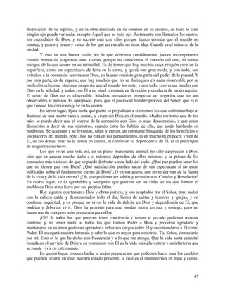 disposición de su espíritu, y en la obra realizada en su corazón en su secreto, de todo lo cual
ningún ojo puede ver nada, excepto Aquel que es todo ojo. Justamente son llamados los santos,
los escondidos de Dios, y su secreto está con ellos porque tienen comida que el mundo no
conoce, y gozos y penas y cuitas de los que un extraño no tiene idea. Grande es el misterio de la
piedad.
Y ésta es una buena razón por la que debemos considerarnos jueces incompetentes
cuando hemos de juzgarnos unos a otros, porque no conocemos el corazón del otro, ni somos
testigos de lo que ocurre en su intimidad. Es de temer que hay muchos cuya religión yace en la
superficie, como un espectáculo de feria en la carne, y quizá con gran ruido, y con todo, son
extraños a la comunión secreta con Dios, en la cual consiste gran parte del poder de la piedad. Y
por otra parte, es de esperar, que hay muchos que no se distinguen en nada observable por su
profesión religiosa, sino que pasan sin que el mundo los note, y con todo, conversan mucho con
Dios en la soledad, y andan con Él a un nivel constante de devoción y conducta de modo regular.
El reino de Dios no es observable. Muchos mercaderes prosperan en negocios que no son
observables al público. Es apropiado, pues, que el juicio del hombre proceda del Señor, que es el
que conoce los corazones y ve en lo secreto.
En tercer lugar, fíjate hasta qué punto se perjudican a sí mismos los que continúan bajo el
dominio de una mente vana y carnal, y viven sin Dios en el mundo. Mucho me temo que de los
tales se puede decir que el secreto de la comunión con Dios es algo desconocido, y que están
dispuestos a decir de sus ministros, cuando éstos les hablan de ella, que están hablando en
parábolas. Se acuestan y se levantan, salen y entran, en constante búsqueda de los beneficios o
los placeres del mundo, pero Dios no está en sus pensamientos, ni en mucho ni en poco; viven de
El, de sus dones, pero no le tienen en cuenta, ni confiesan su dependencia de Él, ni se preocupan
de asegurarse su favor.
Los que viven una vida así, en un plano meramente animal, no sólo desprecian a Dios,
sino que se causan mucho daño a sí mismos; dependen de ellos mismos, y se privan de los
consuelos más valiosos de que se puede disfrutar a este lado del cielo. ¿Qué paz pueden tener los
que no tienen paz con Dios? ¿Qué satisfacción pueden sacar de sus esperanzas si no están
edificadas sobre el fundamento eterno de Dios? ¿O en sus gozos, que no se derivan de la fuente
de la vida y de la vida eterna? ¡Oh, que pudieran ser sabios y recordar a su Creador y Benefactor!
En cuarto lugar, ve lo agradables y sosegadas que podrían ser las vidas de los que forman el
pueblo de Dios si no fuera por sus propias faltas.
Hay algunos que temen a Dios y obran justicia, y son aceptados por el Señor, pero andan
con la cabeza caída y desconsolados todo el día, llenos de cuitas y temores y quejas, y en
continua inquietud, y es porque no viven la vida de deleite en Dios y dependencia de Él, que
podrían y deberían vivir. Dios ha provisto para que puedan morar en paz y sosiego, pero no
hacen uso de esta provisión preparada para ellos.
¡Oh! Si todos los que parecen tener conciencia y temen al pecado pudieran mostrar
contento y no temer nada; si todos los que llaman Padre a Dios y procuran agradarle y
mantenerse en su amor pudieran aprender a echar sus cargas sobre Él y encomendarse a Él como
Padre. Él escogerá nuestra herencia y sabe lo que es mejor para nosotros. Tú, Señor, contestarás
por mí. Esto es lo que he dicho con frecuencia y a lo que me atengo. Que la vida santa celestial
basada en el servicio de Dios y en comunión con Él es la vida más placentera y satisfactoria que
se puede vivir en este mundo.
En quinto lugar, procura hallar la mejor preparación que podemos hacer para los cambios
que pueden ocurrir en éste, nuestro estado presente, la cual es el mantenernos en trato y comu-
47
 
