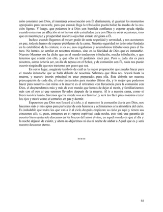 nión constante con Dios, el mantener conversación con Él diariamente, el guardar los momentos
apropiados para invocarle, para que cuando llega la tribulación pueda hallar las ruedas de la ora-
ción ligeras. Y luego, que podamos ir a Dios con humilde confianza y esperar ayuda rápida
cuando entremos en aflicción si no hemos sido extrañados para con Dios en otras ocasiones, sino
que en nuestra paz y prosperidad nuestros ojos han estado dirigidos a Él.
Incluso cuando llegamos al mayor grado de santa seguridad y serenidad, y nos acostamos
en paz, todavía hemos de esperar problemas de la carne. Nuestra seguridad no debe estar fundada
en la estabilidad de la criatura; si es así, nos engañamos y acumulamos tribulaciones para el fu-
turo. No hemos de confiar en nosotros mismos, sino en la fidelidad de Dios que es inmutable.
Nuestro Maestro nos ha dicho que en el mundo tendremos tribulación, mucha tribulación, y que
tenemos que contar con ello, y que sólo en El podemos tener paz. Pero si cada día es para
nosotros, como debería ser, un día de reposo en el Señor, y de comunión con Él, nada nos puede
ocurrir ningún día que nos trastorne por grave que sea.
En sexto lugar, asegúrate también de cuál es la mejor preparación que puedes hacer para
el mundo inmutable que se halla delante de nosotros. Sabemos que Dios nos llevará hasta la
muerte, y nuestro interés principal es estar preparados para ella. Ésta debería ser nuestra
preocupación de cada día, el estar preparados para nuestro último día, y lo mejor que podemos
hacer para nosotros con miras a la muerte es el retirarnos con frecuencia para la comunión con
Dios, el desprendernos más y más de este mundo que hemos de dejar al morir, y familiarizarnos
más con el otro al que seremos llevados después de la muerte. Al ir a nuestra cama, como si
fuera nuestra tumba, haremos que la muerte nos sea familiar, y será tan fácil para nosotros cerrar
los ojos y morir como el cerrarlos en paz y dormir.
Esperemos que Dios nos llevará al cielo, y al mantener la comunión diaria con Dios, nos
hacemos más y más aptos para participar de esta herencia y aclimatarnos a la atmósfera del cielo.
Es indudable que todos los que van a ir al cielo después empiezan su cielo ya aquí y tienen sus
corazones allí; si, pues, entramos en el reposo espiritual cada noche, esto será una garantía de
nuestro bienaventurado descanso en los brazos del amor divino, en aquel mundo en que el día y
la noche dejarán de existir, y ahora no dejaremos ni día ni noche de alabar a Aquel que es y será
nuestro descanso eterno.
*****
48
 