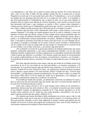 a su dependencia, y por tanto, por su parte no tienen nada que decirle; Él ni tiene noticias de
ellos, como no las tenía el padre del hijo pródigo cuando iba por el mundo por su cuenta.
Preguntan con mofa qué es lo que puede hacer para ellos el Todopoderoso, y no es de extrañar
que después de esto pregunten qué provecho les va a resultar de orar a Dios. Y el resultado es
que dicen prácticamente al Todopoderoso que se aparte de ellos, con lo que están sellando su
sentencia. Pero yo espero cosas mejores de vosotros, hermanos, y que vosotros no sois de los que
han descartado todo temor y que restringen su oración a Dios; vosotros estáis dispuestos a
confesar que hay mucho que el Todopoderoso puede hacer por vosotros, y que hay provecho en
orar a Dios, y habéis resuelto acercaros más a Dios para que Él se acerque a vosotros.
Tenemos algo que decir a Dios diariamente como amigo a quien amamos y con el cual
tenemos franqueza. A un amigo así cuando pasamos cerca de su casa lo visitamos, y nunca nos
hallamos sin tener algo que decirle, aunque no haya ningún asunto especial pendiente entre los
dos; con un amigo así podemos derramar nuestro corazón, podemos profesarle nuestro afecto y
estima, y le comunicamos nuestros pensamientos con placer; Abraham es llamado el amigo de
Dios, y este honor es asimismo el de todos los santos, pues dijo Cristo: no os he llamado siervos,
sino amigos. Él guarda su intimidad con los justos; nosotros somos invitados a familiarizarnos
con Él, a andar con Él como un amigo anda con otro amigo; la comunión de los creyentes ha de
ser con el Padre y con su Hijo, Jesucristo; y ¿no tenemos algo para decirle?
¿No es bastante ir al trono de su gracia para admirar sus infinitas perfecciones que nunca
podemos comprender plenamente, y que nunca contemplaremos bastante y en las que nunca
tendremos bastante complacencia? ¿O para complacernos en contemplar la hermosura del Señor
y darle la gloria que debemos a su nombre? ¿No tenemos mucho que decirle en reconocimiento
de su gracia condescendiente en favor de nosotros, al manifestarse a nosotros y no al mundo, y
en la profesión de nuestro afecto y sumisión a Él: Señor, tú sabes todas las cosas, Tú sabes que te
amo?
Dios tiene algo para decirnos como amigo, cada día, por medio de su Palabra escrita en la
cual hemos de oír su voz; por medio de sus actos providentes y en nuestras conciencias, y Él
escucha para ver si nosotros tenemos algo que decirle como respuesta, y es un acto hostil si no lo
hacemos. Cuando Él nos dice: Buscad mi rostro, ¿no tendrían que contestar nuestros corazones
como a alguien a quien amamos «Tu rostro buscaré, Señor»? Cuando nos dice: «Volved, hijos
descarriados», ¿no deberíamos contestar inmediatamente: He aquí, hemos venido a ti, porque Tú
eres nuestro Señor Dios? Si Él nos habla por medio de la reprimenda y nos redarguye, ¿no
deberíamos contestarle por medio de la confesión y la sumisión?
Si nos habla por medio del consuelo, ¿no deberíamos contestarle con alabanza? Si amas a
Dios no tienes por qué estar buscando algo que decirle, algo que tu corazón derrame delante de
Él, pues Él ya lo ha puesto allí por su gracia.
Como amo a quien servimos y con el cual tenemos tratos. Piensa en los numerosos e
importantes intereses que hay entre nosotros y Dios, y al instante reconocerás que tienes mucho
de que hablarle. Estamos en dependencia constante de Él. Toda nuestra expectativa es en Él;
tenemos tratos continuos con Él; «todas las cosas están desnudas y descubiertas a los ojos de
aquel a quienes tenemos que dar cuenta». (Hebreos 4:13.)
¿No sabemos que nuestra felicidad se halla entrelazada con su favor; que es vida, la vida
de nuestras almas, mejor que la vida, que la vida de nuestros cuerpos? ¿Y no tenemos tratos con
Dios para procurar conseguir su favor, para implorarle en nuestro corazón, para pedirle que nos
alumbre con la luz de su rostro, para rogarle por la justicia de Cristo, como el único medio por el
cual tenemos esperanza de conseguir la benevolencia de Dios?
5
 