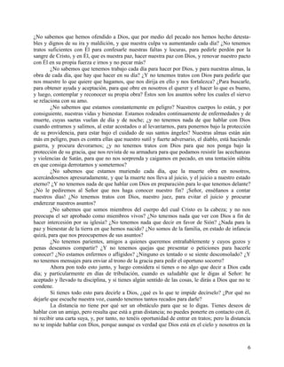 ¿No sabemos que hemos ofendido a Dios, que por medio del pecado nos hemos hecho detesta-
bles y dignos de su ira y maldición, y que nuestra culpa va aumentando cada día? ¿No tenemos
tratos suficientes con Él para confesarle nuestras faltas y locuras, para pedirle perdón por la
sangre de Cristo, y en Él, que es nuestra paz, hacer nuestra paz con Dios, y renovar nuestro pacto
con Él en su propia fuerza e irnos y no pecar más?
¿No sabemos que tenemos trabajo cada día para hacer por Dios, y para nuestras almas, la
obra de cada día, que hay que hacer en su día? ¿Y no tenemos tratos con Dios para pedirle que
nos muestre lo que quiere que hagamos, que nos dirija en ello y nos fortalezca? ¿Para buscarle,
para obtener ayuda y aceptación, para que obre en nosotros el querer y el hacer lo que es bueno,
y luego, contemplar y reconocer su propia obra? Éstos son los asuntos sobre los cuales el siervo
se relaciona con su amo.
¿No sabemos que estamos constantemente en peligro? Nuestros cuerpos lo están, y por
consiguiente, nuestras vidas y bienestar. Estamos rodeados continuamente de enfermedades y de
muerte, cuyas saetas vuelan de día y de noche; ¿y no tenemos nada de que hablar con Dios
cuando entramos y salimos, al estar acostados o al levantarnos, para ponernos bajo la protección
de su providencia, para estar bajo el cuidado de sus santos ángeles? Nuestras almas están aún
más en peligro, pues es contra ellas que nuestro sutil y fuerte adversario, el diablo, está haciendo
guerra, y procura devorarnos; ¿y no tenemos tratos con Dios para que nos ponga bajo la
protección de su gracia, que nos revista de su armadura para que podamos resistir las acechanzas
y violencias de Satán, para que no nos sorprenda y caigamos en pecado, en una tentación súbita
en que consiga derrotarnos y someternos?
¿No sabemos que estamos muriendo cada día, que la muerte obra en nosotros,
acercándosenos apresuradamente, y que la muerte nos lleva al juicio, y el juicio a nuestro estado
eterno? ¿Y no tenemos nada de que hablar con Dios en preparación para lo que tenemos delante?
¿No le pediremos al Señor que nos haga conocer nuestro fin? ¡Señor, enséñanos a contar
nuestros días! ¿No tenemos tratos con Dios, nuestro juez, para evitar el juicio y procurar
enderezar nuestros asuntos?
¿No sabemos que somos miembros del cuerpo del cual Cristo es la cabeza; y no nos
preocupa el ser aprobado como miembros vivos? ¿No tenemos nada que ver con Dios a fin de
hacer intercesión por su iglesia? ¿No tenemos nada que decir en favor de Sión? ¿Nada para la
paz y bienestar de la tierra en que hemos nacido? ¿No somos de la familia, en estado de infancia
quizá, para que nos preocupemos de sus asuntos?
¿No tenemos parientes, amigos a quienes queremos entrañablemente y cuyos gozos y
penas deseamos compartir? ¿Y no tenemos quejas que presentar o peticiones para hacerle
conocer? ¿No estamos enfermos o afligidos? ¿Ninguno es tentado o se siente desconsolado? ¿Y
no tenemos mensajes para enviar al trono de la gracia para pedir el oportuno socorro?
Ahora pon todo esto junto, y luego considera si tienes o no algo que decir a Dios cada
día; y particularmente en días de tribulación, cuando es saludable que le digas al Señor: he
aceptado y llevado tu disciplina, y si tienes algún sentido de las cosas, le dirás a Dios que no te
condene.
Si tienes todo esto para decirle a Dios, ¿qué es lo que te impide decírselo? ¿Por qué no
dejarle que escuche nuestra voz, cuando tenemos tantos recados para darle?
La distancia no tiene por qué ser un obstáculo para que se lo digas. Tienes deseos de
hablar con un amigo, pero resulta que está a gran distancia; no puedes ponerte en contacto con él,
ni recibir una carta suya, y, por tanto, no tenéis oportunidad de entrar en tratos; pero la distancia
no te impide hablar con Dios, porque aunque es verdad que Dios está en el cielo y nosotros en la
6
 