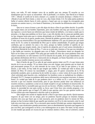 tierra, con todo, Él está siempre cerca de su pueblo que ora, porque Él escucha su voz
dondequiera que los suyos se encuentren. «De lo profundo, a ti clamo», dijo David en el Salmo
130:1. «Desde el confín de la tierra clamaré a ti, cuando mi corazón desmaye.» (Salmo 61:2.)
«Desde el seno del Seol clamé, y oíste mi voz», dijo Jonás (Jonás 2:2). En todas partes podemos
hallar el camino abierto hacia el cielo; gracias a Aquel que con su sangre ha consagrado para
nosotros un camino nuevo y vivo hasta el Santísimo, y ha resuelto las diferencias entre el cielo y
la tierra.
Que no te venza el temor y por ello dejes de decir a Dios lo que debes decirle. Es posible
que tengas tratos con un hombre importante, pero este hombre está muy por encima de ti, y es
tan riguroso y severo hacia sus inferiores que tienes miedo de hablarle, y no tienes a nadie que te
presente, o le diga unas palabras en favor tuyo, y por ello decides dar tu causa por perdida; pero
no hay ninguna razón para que te sientas desanimado así al hablar con Dios; puedes acudir con
confianza al trono de su gracia, puedes tener, libertad de palabra, permiso para derramar tu alma.
Y tales son sus misericordias a los que humildemente imploran a Él, que no tienen por qué sentir
terror de Él. Es contra la mentalidad de Dios que te sientes amedrentado; Él quiere que tengas
confianza, que os animéis los unos a los otros, porque no habéis recibido el espíritu de ser-
vidumbre para que tengáis miedo, sino el espíritu de adopción, por el cual somos introducidos a
la gloriosa libertad de los hijos de Dios. Y esto no es todo aún: tenemos a Uno que nos introduce,
y que habla por nosotros; un abogado para con el Padre. ¿Necesitaron nunca un abogado los
hijos en los tratos con su padre? Pero para que por medio de estas dos cosas podamos tener una
mayor consolación, no sólo tenemos con Él la relación de un padre, de la que dependemos, sino
que además disfrutamos del favor e intercesión de un abogado, un Sumo Sacerdote en la casa de
Dios, en cuyo nombre tenemos acceso con confianza.
Que el hecho de que Él ya sabe de qué asunto quieres tratar con Él y lo que tienes para
decirle no te sea un estorbo. Tú ya tienes tratos con este Amigo, pero piensas que no tienes de
qué preocuparte porque Él ya está enterado de tus cosas; Él ya sabe lo que quieres y lo que
deseas, y por tanto, no hay nada de que tengáis que hablar. Es verdad que todo tu deseo está
delante de Dios; Él conoce tus necesidades y cargas, pero Él quiere conocerlas de ti; Él ha
prometido ayudarte, pero su promesa ha de recibir un cauce, y como vemos de la casa de Israel:
«Seré solicitado para hacerles esto, multiplicaré los hombres como se multiplican los rebaños.»
(Ezequiel 36:37.) Aunque no podemos darle nueva información con nuestras oraciones, le damos
honor. Es verdad que nada de lo que podamos decir va a influir en Él, o será necesario para
moverle a que nos muestre misericordia, pero lo que decimos puede tener una influencia en
nosotros mismos y ayudarnos a estar en un estado receptivo en que recibamos la misericordia. Es
una condición fácil y razonable para que nos dé sus favores: «Pedid y recibiréis.» Fue para ense-
ñarnos la necesidad de orar para recibir su favor, que Cristo hizo esta extraña pregunta a los
ciegos: «¿Qué queréis que os haga?» Él sabía lo que querían, pero los que quieren recibir sus
favores tienen que estar dispuestos a decirles cuál es su petición.
Que ningún otro asunto te impida decirle a Dios lo que tienes que decirle. Quizá tenemos
negocios de que tratar con un amigo, pero no podemos hacerlo porque no tenemos tiempo;
tenemos otra cosa que hacer que es más necesaria, pero no podemos decir lo mismo de Dios,
porque no hay la menor duda de que aquello que tenemos con Él es lo más necesario, ante lo cual
toda otra cosa tiene que ceder. No es necesario para nuestra felicidad que seamos importantes en
el mundo o que alcancemos grandes posesiones, pero es absolutamente necesario que hagamos la
paz con Dios, que consigamos su favor y nos mantengamos en su amor. Por tanto, no hay asunto
en este mundo que pueda ser excusa de que no estemos atentos a Dios, sino al contrario; cuanto
7
 
