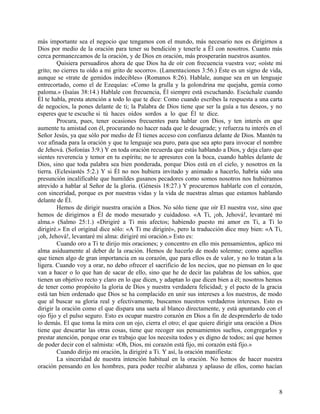 más importante sea el negocio que tengamos con el mundo, más necesario nos es dirigirnos a
Dios por medio de la oración para tener su bendición y tenerle a Él con nosotros. Cuanto más
cerca permanezcamos de la oración, y de Dios en oración, más prosperarán nuestros asuntos.
Quisiera persuadiros ahora de que Dios ha de oír con frecuencia vuestra voz; «oíste mi
grito; no cierres tu oído a mi grito de socorro». (Lamentaciones 3:56.) Éste es un signo de vida,
aunque se «trate de gemidos indecibles» (Romanos 8:26). Hablale, aunque sea en un lenguaje
entrecortado, como el de Ezequías: «Como la grulla y la golondrina me quejaba, gemía como
paloma.» (Isaías 38:14.) Hablale con frecuencia, Él siempre está escuchando. Escúchale cuando
Él te habla, presta atención a todo lo que te dice: Como cuando escribes la respuesta a una carta
de negocios, la pones delante de ti; la Palabra de Dios tiene que ser la guía a tus deseos, y no
esperes que te escuche si tú haces oídos sordos a lo que Él te dice.
Procura, pues, tener ocasiones frecuentes para hablar con Dios, y ten interés en que
aumente tu amistad con él, procurando no hacer nada que le desagrade; y refuerza tu interés en el
Señor Jesús, ya que sólo por medio de Él tienes acceso con confianza delante de Dios. Mantén tu
voz afinada para la oración y que tu lenguaje sea puro, para que sea apto para invocar el nombre
de Jehová. (Sofonías 3:9.) Y en toda oración recuerda que estás hablando a Dios, y deja claro que
sientes reverencia y temor en tu espíritu; no te apresures con la boca, cuando hables delante de
Dios, sino que toda palabra sea bien ponderada, porque Dios está en el cielo, y nosotros en la
tierra. (Eclesiastés 5:2.) Y si Él no nos hubiera invitado y animado a hacerlo, habría sido una
presunción incalificable que humildes gusanos pecadores como somos nosotros nos hubiéramos
atrevido a hablar al Señor de la gloria. (Génesis 18:27.) Y procuremos hablarle con el corazón,
con sinceridad, porque es por nuestras vidas y la vida de nuestras almas que estamos hablando
delante de Él.
Hemos de dirigir nuestra oración a Dios. No sólo tiene que oír El nuestra voz, sino que
hemos de dirigirnos a Él de modo mesurado y cuidadoso. «A Ti, ¡oh, Jehová!, levantaré mi
alma.» (Salmo 25:1.) «Dirigiré a Ti mis afectos; habiendo puesto mi amor en Ti, a Ti lo
dirigiré.» En el original dice sólo: «A Ti me dirigiré», pero la traducción dice muy bien: «A Ti,
¡oh, Jehová!, levantaré mi alma: dirigiré mi oración.» Esto es:
Cuando oro a Ti te dirijo mis oraciones; y concentro en ello mis pensamientos, aplico mi
alma asiduamente al deber de la oración. Hemos de hacerlo de modo solemne; como aquellos
que tienen algo de gran importancia en su corazón, que para ellos es de valor, y no lo tratan a la
ligera. Cuando voy a orar, no debo ofrecer el sacrificio de los necios, que no piensan en lo que
van a hacer o lo que han de sacar de ello, sino que he de decir las palabras de los sabios, que
tienen un objetivo recto y claro en lo que dicen, y adaptan lo que dicen bien a él; nosotros hemos
de tener como propósito la gloria de Dios y nuestra verdadera felicidad; y el pacto de la gracia
está tan bien ordenado que Dios se ha complacido en unir sus intereses a los nuestros, de modo
que al buscar su gloria real y efectivamente, buscamos nuestros verdaderos intereses. Esto es
dirigir la oración como el que dispara una saeta al blanco directamente, y está apuntando con el
ojo fijo y el pulso seguro. Esto es ocupar nuestro corazón en Dios a fin de desprenderlo de todo
lo demás. El que toma la mira con un ojo, cierra el otro; el que quiere dirigir una oración a Dios
tiene que descartar las otras cosas, tiene que recoger sus pensamientos sueltos, congregarlos y
prestar atención, porque orar es trabajo que los necesita todos y es digno de todos; así que hemos
de poder decir con el salmista: «Oh, Dios, mi corazón está fijo, mi corazón está fijo.»
Cuando dirijo mi oración, la dirigiré a Ti. Y así, la oración manifiesta:
La sinceridad de nuestra intención habitual en la oración. No hemos de hacer nuestra
oración pensando en los hombres, para poder recibir alabanza y aplauso de ellos, como hacían
8
 