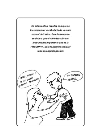 EL LENGUAJE VERBAL DEL NIÑO 173
Es admirable la rapidez con que se
incrementa el vocabulario de un niño
normal de 3 años. Este incremento
se debe a que el niño descubre un
instrumento importante que es la
PREGUNTA. Esto le permite explorar
todo el lenguaje posible
 