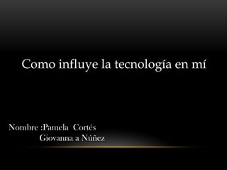 Como influye la tecnología en mí
Nombre :Pamela Cortés
Giovanna a Núñez
 