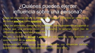¿Quiénes pueden ejercer
influencia sobre una persona?
Todas las personas tienen la capacidad de ejercer influencia en otros, tanto
de forma positiva como negativa.
Tanto las amistades, compañeros, familiares, como también los programas y
música que una persona tiene, ve y escucha, le generan algún tipo de
influencia, ya sea para bien o para mal.
Por ello, la forma de actuar o pensar de una persona, va a depender de
quienes están en su entorno.
Actualmente es muy común encontrar personas con influencias dañinas,
quienes tienen una gran capacidad de dominio sobre otros.
 