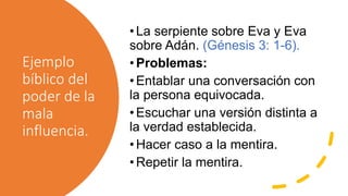 Ejemplo
bíblico del
poder de la
mala
influencia.
•La serpiente sobre Eva y Eva
sobre Adán. (Génesis 3: 1-6).
•Problemas:
•Entablar una conversación con
la persona equivocada.
•Escuchar una versión distinta a
la verdad establecida.
•Hacer caso a la mentira.
•Repetir la mentira.
 