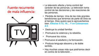 Fuente recurrente
de mala influencia:
• La televisión afecta y toma control del
carácter de las personas. La televisión toma
control de las decisiones y las reacciones de
las personas.
• Pérdida de tiempo. Una de las más grandes
bendiciones que tenemos de parte de Dios es
el tiempo. Dios quiere que lo aprovechemos
bien. Efesios 5:15, 16… Y en Colosenses
4:5
• Destruye la unidad familiar.
• Promueve la violencia y la rebeldía.
• Promueve los vicios.
• Promueve el adulterio y la fornicación.
• Produce lenguaje obsceno y de doble
sentido.
• Hay muchas cosas más que podríamos decir
en contra de la televisión…
 