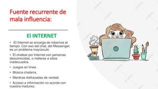 Fuente recurrente de
mala influencia:
El INTERNET
• El Internet se encarga de robarnos el
tiempo. Con eso del chat, del Messenger,
es un problema mayúsculo
• El chatear por Internet con personas
desconocidas, o meterse a sitios
inadecuados.
• Juegos en línea.
• Música chatarra.
• Mentiras disfrazadas de verdad.
• Acceso a información no acorde con
nuestra madurez.
 