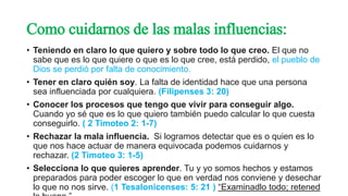 Como cuidarnos de las malas influencias:
• Teniendo en claro lo que quiero y sobre todo lo que creo. El que no
sabe que es lo que quiere o que es lo que cree, está perdido, el pueblo de
Dios se perdió por falta de conocimiento.
• Tener en claro quién soy. La falta de identidad hace que una persona
sea influenciada por cualquiera. (Filipenses 3: 20)
• Conocer los procesos que tengo que vivir para conseguir algo.
Cuando yo sé que es lo que quiero también puedo calcular lo que cuesta
conseguirlo. ( 2 Timoteo 2: 1-7)
• Rechazar la mala influencia. Si logramos detectar que es o quien es lo
que nos hace actuar de manera equivocada podemos cuidarnos y
rechazar. (2 Timoteo 3: 1-5)
• Selecciona lo que quieres aprender. Tu y yo somos hechos y estamos
preparados para poder escoger lo que en verdad nos conviene y desechar
lo que no nos sirve. (1 Tesalonicenses: 5: 21 ) “Examinadlo todo; retened
 