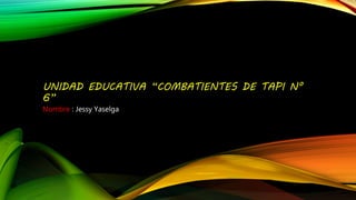 UNIDAD EDUCATIVA “COMBATIENTES DE TAPI N°
6”
Nombre : Jessy Yaselga
 