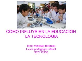 COMO INFLUYE EN LA EDUCACION
LA TECNOLOGIA
Tania Vanessa Barbosa
Lic en pedagogía infantil
NRC 12253
 
