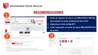 Correo UCV virtual
RECOMENDACIONES
Hacer clic
1. Antes de ingresar de nuevo a la BIBLIOTECA VIRTUAL
tener abierto el correo institucional de la UCV.
2. Seleccionar el link de MyLOFT.
3. Listo! ingresaste a la base de datos BIBLIOGRÁFICAS
de la UCV.
1
2 3
 