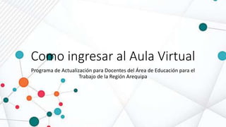 Como ingresar al Aula Virtual
Programa de Actualización para Docentes del Área de Educación para el
Trabajo de la Región Arequipa
 