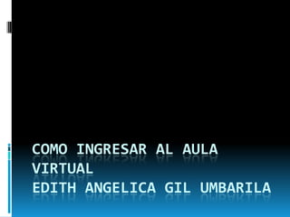 COMO INGRESAR AL AULA
VIRTUAL
EDITH ANGELICA GIL UMBARILA
 