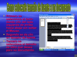 Primero se selecciona el texto dando clic del lado izquierda de arriba hacia abajo sin soltar el Mouse. Segundo se da clic en tamaño de fuente. Tercero se selecciona el tamaño de letra que desea para su documento. Como colocarle tamaño de fuente a un documento 