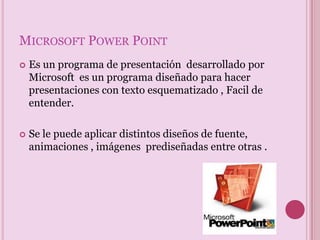 Microsoft Power PointEs un programa de presentación  desarrollado por Microsoft  es un programa diseñado para hacer presentaciones con texto esquematizado , Facil de entender.Se le puede aplicar distintos diseños de fuente, animaciones , imágenes  prediseñadas entre otras .