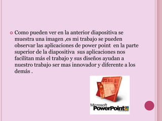 .Como pueden ver en la anterior diapositiva se muestra una imagen ,es mi trabajo se pueden observar las aplicaciones de power point  en la parte superior de la diapositiva  sus aplicaciones nos facilitan más el trabajo y sus diseños ayudan a nuestro trabajo ser mas innovador y diferente a los demás .