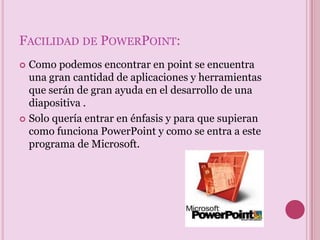 Facilidad de PowerPoint:Como podemos encontrar en point se encuentra una gran cantidad de aplicaciones y herramientas que serán de gran ayuda en el desarrollo de una diapositiva . Solo quería entrar en énfasis y para que supieran como funciona PowerPoint y como se entra a este programa de Microsoft.