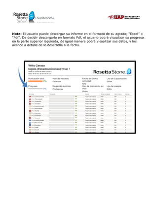 Foundations®Foundations®
Nota: El usuario puede descargar su informe en el formato de su agrado; “Excel” o
“Pdf”. De decidir descargarlo en formato Pdf, el usuario podrá visualizar su progreso
en la parte superior izquierda, de igual manera podrá visualizar sus datos, y los
avance a detalle de lo desarrolla a la fecha.
 