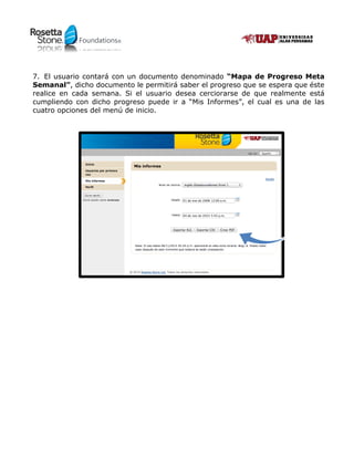 Foundations®Foundations®
7. El usuario contará con un documento denominado “Mapa de Progreso Meta
Semanal”, dicho documento le permitirá saber el progreso que se espera que éste
realice en cada semana. Si el usuario desea cerciorarse de que realmente está
cumpliendo con dicho progreso puede ir a “Mis Informes”, el cual es una de las
cuatro opciones del menú de inicio.
 
