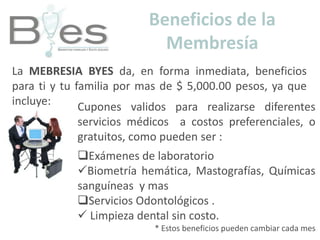 Beneficios de la MembresíaLa MEBRESIA BYES da, en forma inmediata, beneficios para ti y tu familia por mas de $ 5,000.00 pesos, ya que incluye:Cupones validos para realizarse diferentes servicios médicos  a costos preferenciales, o gratuitos, como pueden ser :Exámenes de laboratorio